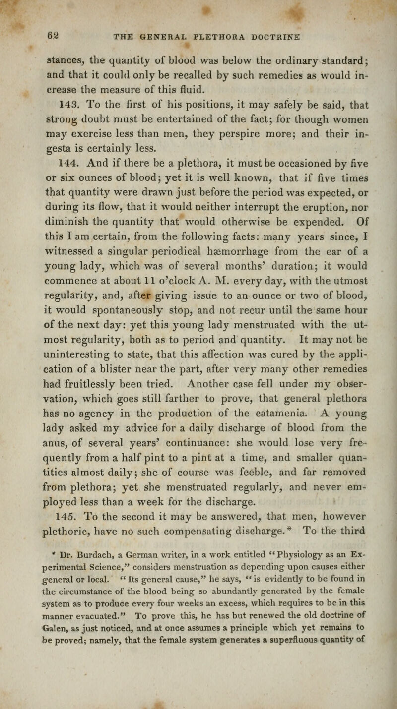 Stances, the quantity of blood was below the ordinary standard; and that it could only be recalled by such remedies as would in- crease the measure of this fluid. 143. To the first of his positions, it may safely be said, that strong doubt must be entertained of the fact; for though women may exercise less than men, they perspire more; and their in- gesta is certainly less. 144. And if there be a plethora, it must be occasioned by five or six ounces of blood; yet it is well known, that if five times that quantity were drawn just before the period was expected, or during its flow, that it would neither interrupt the eruption, nor diminish the quantity that would otherwise be expended. Of this I am certain, from the following facts: many years since, I witnessed a singular periodical haemorrhage from the ear of a young lady, which was of several months' duration; it would commence at about 11 o'clock A. M. every day, with the utmost regularity, and, after giving issue to an ounce or two of blood, it would spontaneously stop, and not recur until the same hour of the next day: yet this young lady menstruated with the ut- most regularity, both as to period and quantity. It may not be uninteresting to state, that this affection was cured by the appli- cation of a blister near the part, after very many other remedies had fruitlessly been tried. Another case fell under my obser- vation, which goes still farther to prove, that general plethora has no agency in the production of the catamenia. A young lady asked my advice for a daily discharge of blood from the anus, of several years' continuance: she would lose very fre- quently from a half pint to a pint at a time, and smaller quan- tities almost daily; she of course was feeble, and far removed from plethora; yet she menstruated regularly, and never em- ployed less than a week for the discharge. 145. To the second it may be answered, that men, however plethoric, have no such compensating discharge.* To the third * Dr. Burdach, a German uTiter, in a work entitled  Physiology as an Ex- perimental Science, considers menstruation as depending upon causes either general or local.  Its general cause, he says,  is evidently to be found in the circumstance of the blood being so abundantly generated by the female system as to produce every four weeks an excess, which requires to be in this manner evacuated. To prove this, he has but renewed the old doctrine of Galen, as just noticed, and at once assumes a principle which yet remains to be proved; namely, that the female system generates a superfluous quantity of