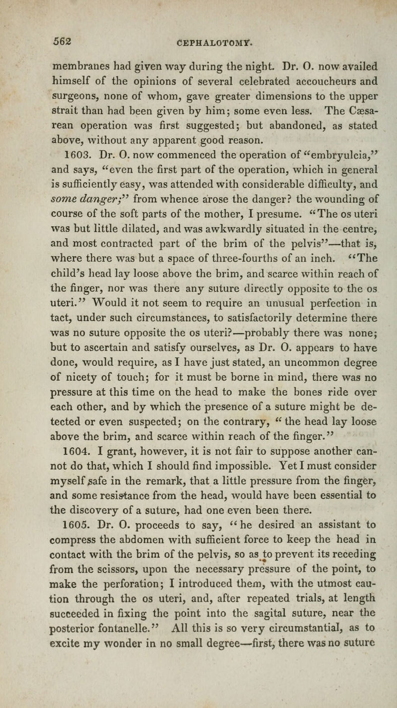 membranes had given way during the night. Dr. 0. now availed himself of the opinions of several celebrated accoucheurs and surgeons, none of whom, gave greater dimensions to the upper strait than had been given by him; some even less. The Caesa- rean operation was first suggested; but abandoned, as stated above, without any apparent good reason. 1603. Dr. 0. now commenced the operation of embryulcia, and says, even the first part of the operation, which in general is sufficiently easy, was attended with considerable difficulty, and some dangerf^ from whence arose the danger? the wounding of course of the soft parts of the mother, I presume. The os uteri was but little dilated, and was awkwardly situated in the centre, and most contracted part of the brim of the pelvis—that is, where there was but a space of three-fourths of an inch. *'The child's head lay loose above the brim, and scarce within reach of the finger, nor was there any suture directly opposite to the os uteri. Would it not seem to require an unusual perfection in tact, under such circumstances, to satisfactorily determine there was no suture opposite the os uteri?—probably there was none; but to ascertain and satisfy ourselves, as Dr. 0. appears to have done, would require, as I have just stated, an uncommon degree of nicety of touch; for it must be borne in mind, there was no pressure at this time on the head to make the bones ride over each other, and by which the presence of a suture might be de- tected or even suspected; on the contrary,  the head lay loose above the brim, and scarce within reach of the finger. 1604. I grant, however, it is not fair to suppose another can- not do that, which I should find impossible. Yet I must consider myself safe in the remark, that a little pressure from the finger, and some resistance from the head, would have been essential to the discovery of a suture, had one even been there. 1605. Dr. 0. proceeds to say, he desired an assistant to compress the abdomen with sufficient force to keep the head in contact with the brim of the pelvis, so as to prevent its receding from the scissors, upon the necessary pressure of the point, to make the perforation; I introduced them, with the utmost cau- tion through the os uteri, and, after repeated trials, at length succeeded in fixing the point into the sagital suture, near the posterior fontanelle. All this is so very circumstantial, as to excite my wonder in no small degree—first, there was no suture