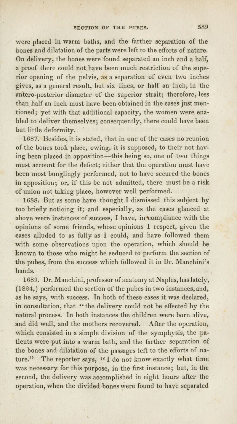 were placed in warm baths, and the farther separation of the bones and dilatation of the parts were left to the efforts of nature. On delivery, the bones were found separated an inch and a half, a proof there could not have been much restriction of the supe- rior opening of the pelvis, as a separation of even two inches gives, as a general result, but six lines, or half an inch, in the antero-posterior diameter of the superior strait; therefore, less than half an inch must have been obtained in the cases just men- tioned; yet with that additional capacity, the women were ena- bled to deliver themselves; consequently, there could have been but little deformity. 1687. Besides, it is stated, that in one of the cases no reunion of the bones took place, owing, it is supposed, to their not hav- ing been placed in apposition—this being so, one of two things must account for the defect; either that the operation must have been most bunglingly performed, not to have secured the bones in apposition; or, if this be not admitted, there must be a risk of union not taking place, however well performed. 1688. But as some have thought I dismissed this subject by too briefly noticing it; and especially, as the cases glanced at above were instances of success, I have, in compliance with the opinions of some friends, whose opinions I respect, given the cases alluded to as fully as I could, and have followed them with some observations upon the operation, which should be known to those who might be seduced to perform the section of the pubes, from the success which followed it in Dr. Manchini's hands. 1689. Dr. Manchini, professor of anatomy at Naples, has lately, (1824,) performed the section of the pubes in two instances, and, as he says, with success. In both of these cases it was declared, in consultation, that ^' the delivery could not be effected by the natural process. In both instances the children were born alive, and did well, and the mothers recovered. After the operation, which consisted in a simple division of the symphysis, the pa- tients were put into a warm bath, and the farther separation of the bones and dilatation of the passages left to the efforts of na- ture. The reporter says,  I do not know exactly what time was necessary for this purpose, in the first instance; but, in the second, the delivery was accomplished in eight hours after the operation, when the divided bones were found to have separated