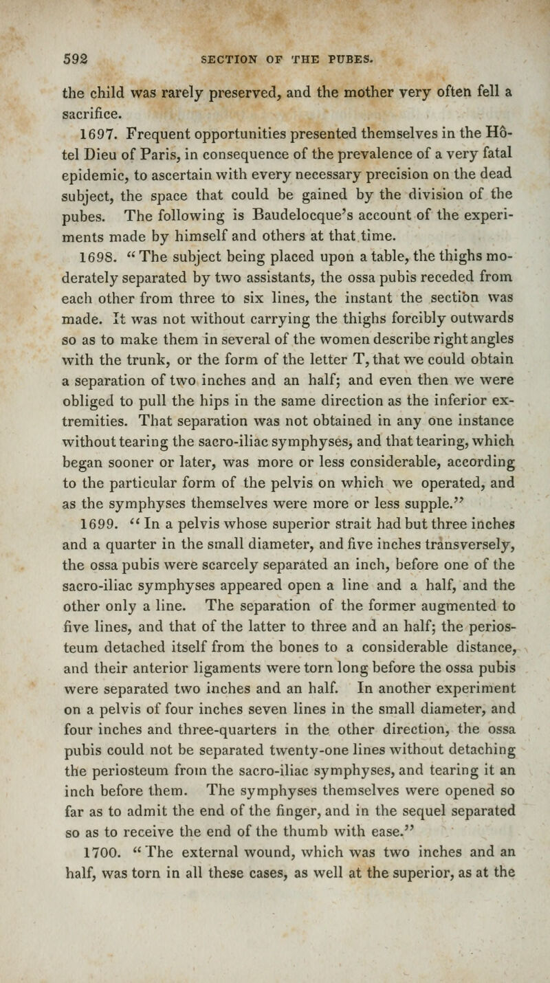 the child was rarely preserved, and the mother very often fell a sacrifice. 1697. Frequent opportunities presented themselves in the Ho- tel Dieu of Paris, in consequence of the prevalence of a very fatal epidemic, to ascertain with every necessary precision on the dead subject, the space that could be gained by the division of the pubes. The following is Baudelocque's account of the experi- ments made by himself and others at that time. 1698.  The subject being placed upon a table, the thighs mo- derately separated by two assistants, the ossa pubis receded from each other from three to six lines, the instant the section was made. It was not without carrying the thighs forcibly outwards so as to make them in several of the women describe right angles with the trunk, or the form of the letter T, that we could obtain a separation of two inches and an half; and even then we were obliged to pull the hips in the same direction as the inferior ex- tremities. That separation was not obtained in any one instance without tearing the sacro-iliac symphyses, and that tearing, which began sooner or later, was more or less considerable, according to the particular form of the pelvis on which we operated, and as the symphyses themselves were more or less supple. 1699.  In a pelvis whose superior strait had but three inches and a quarter in the small diameter, and five inches transversely, the ossa pubis were scarcely separated an inch, before one of the sacro-iliac symphyses appeared open a line and a half, and the other only a line. The separation of the former augmented to five lines, and that of the latter to three and an half; the perios- teum detached itself from the bones to a considerable distance, and their anterior ligaments were torn long before the ossa pubis were separated two inches and an half. In another experiment on a pelvis of four inches seven lines in the small diameter, and four inches and three-quarters in the other direction, the ossa pubis could not be separated twenty-one lines without detaching the periosteum from the sacro-iliac symphyses, and tearing it an inch before them. The symphyses themselves were opened so far as to admit the end of the finger, and in the sequel separated so as to receive the end of the thumb with ease. 1700. The external wound, which was two inches and an half, was torn in all these cases, as well at the superior, as at the