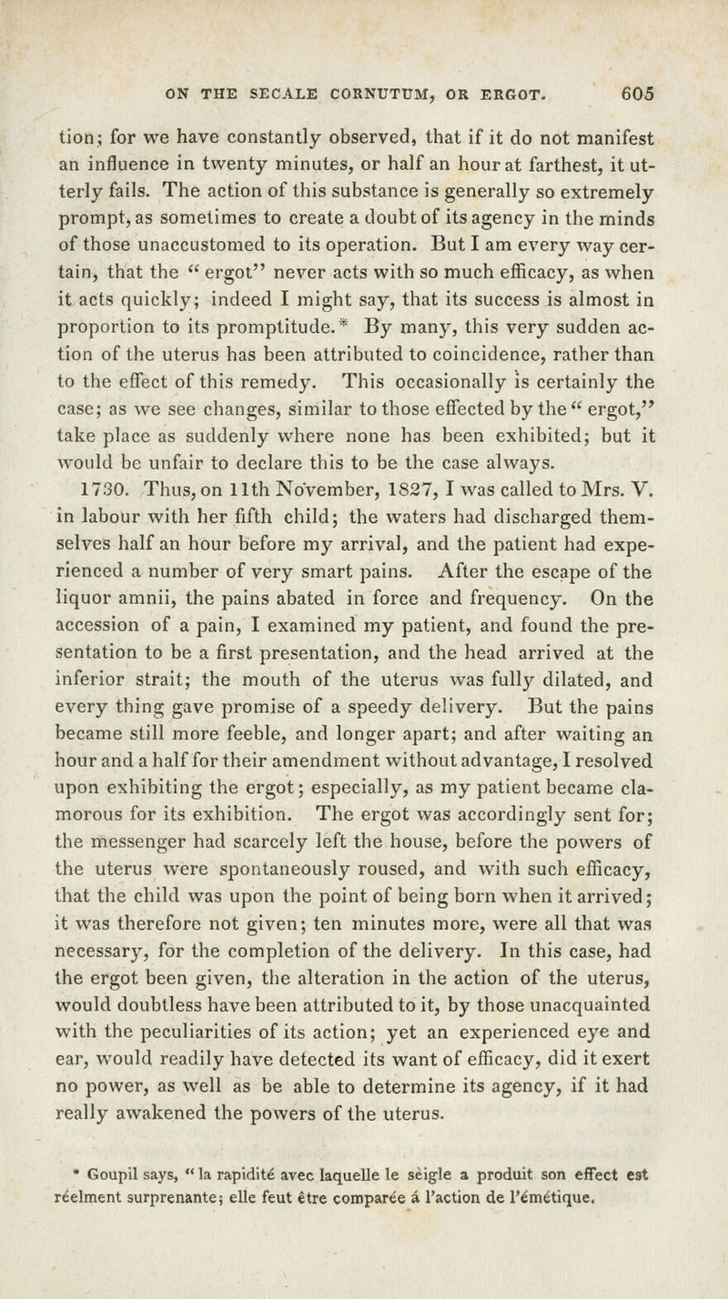 tion; for we have constantly observed, that if it do not manifest an influence in twenty minutes, or half an hour at farthest, it ut- terly fails. The action of this substance is generally so extremely prompt, as sometimes to create a doubt of its agency in the minds of those unaccustomed to its operation. But I am every way cer- tain, that the  ergot never acts with so much efficacy, as when it acts quickly; indeed I might say, that its success is almost in proportion to its promptitude.* By many, this very sudden ac- tion of the uterus has been attributed to coincidence, rather than to the effect of this remedy. This occasionally is certainly the case; as we see changes, similar to those effected by the  ergot, take place as suddenly where none has been exhibited; but it would be unfair to declare this to be the case always. 1730. Thus, on 11th November, 1827, I was called to Mrs. V. in labour with her fifth child; the waters had discharged them- selves half an hour before my arrival, and the patient had expe- rienced a number of very smart pains. After the escape of the liquor amnii, the pains abated in force and frequency. On the accession of a pain, I examined my patient, and found the pre- sentation to be a first presentation, and the head arrived at the inferior strait; the mouth of the uterus was fully dilated, and every thing gave promise of a speedy delivery. But the pains became still more feeble, and longer apart; and after waiting an hour and a half for their amendment without advantage, I resolved upon exhibiting the ergot; especially, as my patient became cla- morous for its exhibition. The ergot was accordingly sent for; the messenger had scarcely left the house, before the powers of the uterus were spontaneously roused, and with such efficacy, that the child was upon the point of being born when it arrived; it was therefore not given; ten minutes more, were all that was necessary, for the completion of the delivery. In this case, had the ergot been given, the alteration in the action of the uterus, would doubtless have been attributed to it, by those unacquainted with the peculiarities of its action; yet an experienced eye and ear, would readily have detected its want of efficacy, did it exert no power, as well as be able to determine its agency, if it had really awakened the powers of the uterus. * Goupil says,  la rapidite avec laquelle le seigle a produit son effect est reelment surprenante; elle feut etre comparee a Taction de T^metique.
