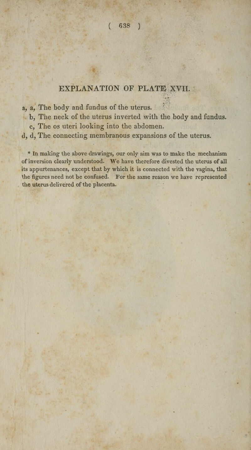 EXPLANATION OF PLATE XVII. a, a, The body and fundus of the uterus. b, The neck of the uterus inverted with the body and fundus. c, The OS uteri looking into the abdomen. d, d, The connecting membranous expansions of the uterus. * In making the above drawings, our only aim was to make the mechanism of inversion clearly understood. We have therefore divested the uterus of all its appurtenances, except that by which it is connected with the vagina, that the figures need not be confused. For the same reason we have represented the uterus delivered of the placenta.