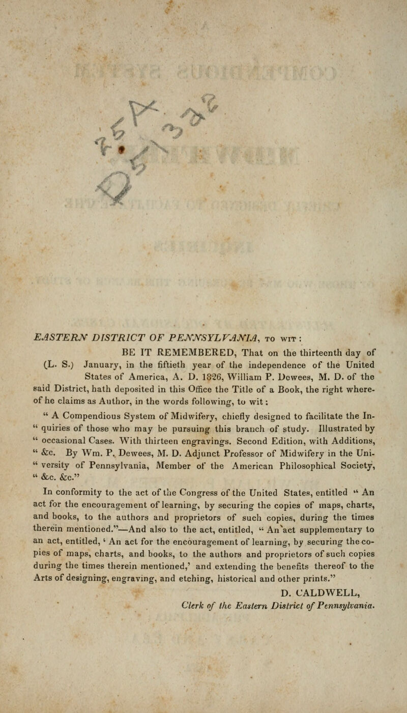 EASTERN DISTRICT OF PENJ^SYLVANM, to wit : BE IT REMEMBERED, That on the thirteenth day of (L. S.) January, in the fiftieth year of the independence of the United States of America, A. D. 1826, William P. Dowees, M. D. of the eaid District, hath deposited in this Office the Title of a Book, the right where- of he claims as Author, in the words following, to wit:  A Compendious System of Midwifery, chiefly designed to facilitate the In-  quiries of those who may be pursuing this branch of study. Illustrated by  occasional Cases. With thirteen engravings. Second Edition, with Additions,  &c. By Wm. P. Dewees, M. D. Adjunct Professor of Midwifery in the Uni-  versity of Pennsylvania, Member of the American Philosophical Society,  &c. &c. In conformity to the act of the Congress of the United States, entitled  An act for the encouragement of learning, by securing the copies of maps, charts, and books, to the authors and proprietors of such copies, during the timea therein mentioned.—And also to the act, entitled,  An\ct supplementary to an act, entitled, ' An act for the encouragement of learning, by securing the co- pies of maps, charts, and books, to the authors and proprietors of such copies during the times therein mentioned,' and extending the benefits thereof to the Arts of designing, engraving, and etching, historical and other prints. D. CALDWELL, Clerk of the Eastern District of Pennsylvania.