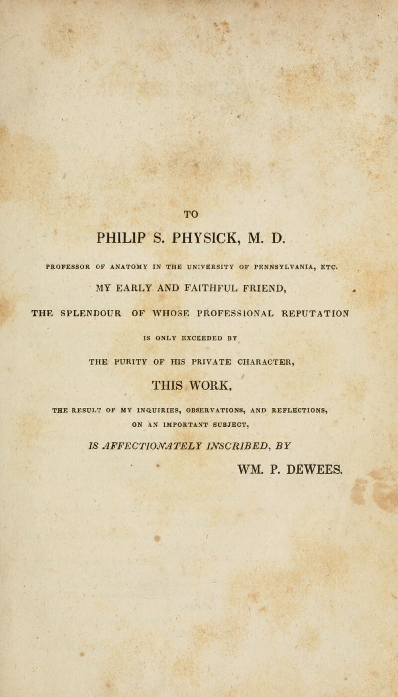 TO PHILIP S. PHYSICK, M. D. PROFESSOR OF ANATOMY IN THE UNIVERSITY OF PENNSYLVANIA, ETC. MY EARLY AND FAITHFUL FRIEND, THE SPLENDOUR OF WHOSE PROFESSIONAL REPUTATION IS ONLY EXCEEDED BY THE PURITY OF HIS PRIVATE CHARACTER, THIS WORK, THE RESULT OF MY INQUIRIES, OBSERVATIONS, AND REFLECTIONS, ON AN IMPORTANT SUBJECT, IS AFFECTIOJ^ATELY mSCRIBED, BY WM. P. DEWEES.