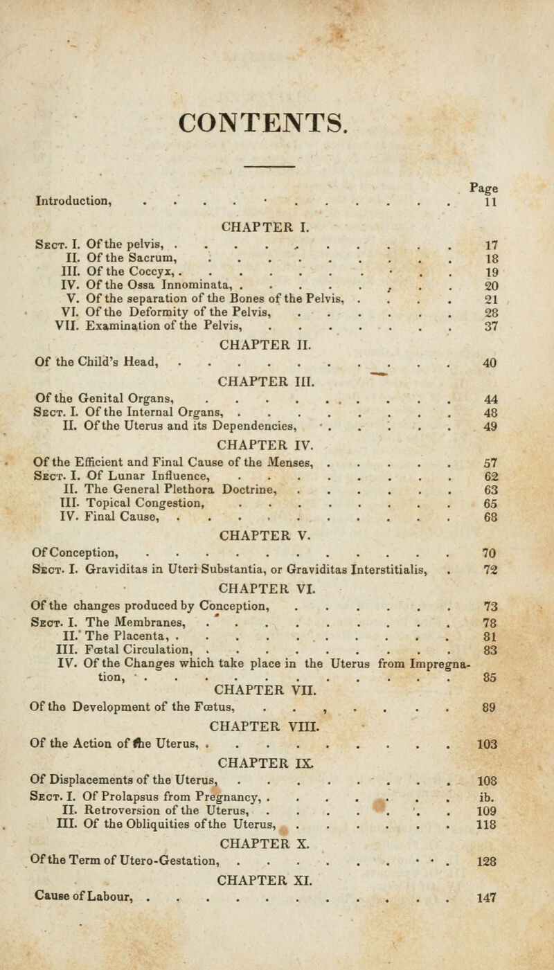 CONTENTS. Page Introduction, . . . . ■ 11 CHAPTER I. Sect. I. Of the pelvis, . . . . , 17 II. Of the Sacrum, 18 III. Of the Coccyx, • . . 19 IV. OftheOssa Innominata, 20 V. Of the separation of the Bones of the Pelvis, .... 21 VI. Of the Deformity of the Pelvis, 28 VII. Examination of the Pelvis, 37 CHAPTER II. Of the Child's Head, 40 CHAPTER III. Of the Genital Organs, 44 Sect. I. Of the Internal Organs, 48 II. Of the Uterus and its Dependencies, •..'... 49 CHAPTER IV. Of the Efficient and Final Cause of the Menses, 57 Sect. I. Of Lunar Influence, 62 II. The General Plethora Doctrine, 63 III. Topical Congestion, 65 IV. Final Cause, 68 CHAPTER V. Of Conception, 70 Sect. I. Graviditas in Uteri Substantia, or Graviditas Interstitialis, . 72 CHAPTER VI. Of the changes produced by Conception, 73 Sect. I. The Membranes, 78 II.' The Placenta, 81 III. FoBtal Circulation, 83 IV. Of the Changes which take place in the Uterus from Impregna- tion, 85 CHAPTER VII. Of the Development of the Foetus, ....... 89 CHAPTER VIII. Of the Action of Ihe Uterus, > 103 CHAPTER IX. Of Displacements of the Uterus, . . 108 Sect. I. Of Prolapsus from Pregnancy, . . . . ^. . . ib. II. Retroversion of the Uterus, .... . '. . 109 III. Of the Obliquities of the Uterus, 118 CHAPTER X. OftheTermof Utero-Gestation, • • . 128 CHAPTER XI. Cause of Labour, 147