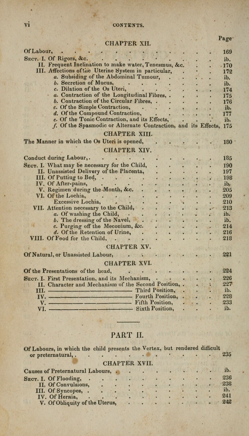 CHAPTER XII. Page OfLabour, 169 Sect. I. Of Rigors, &c. ......... ib. 11. Frequent Inclination to make water, Tenesmus, &c. . , 170 III. Affections oftlie Uterine System in particular, . • . 172 a. Subsiding of the Abdominal Tumour, , . ... ib. b. Secretion of Mucus, ....... ib. c. Dilation of the Os Uteri, ...... 174 a. Contraction of the Longitudinal Fibres, .... 175 b. Contraction of the Circular Fibres, . . . . . 176 c. Of the Simple Contraction, ...... ib. d. Of the Compound Contraction, . . . . . 177 e. Of the Tonic Contraction, and its Effects, . . . ib. /. Of the Spasmodic or Alternate Contraction, and its Effects, 175 CHAPTER XIII. The Manner in which the Os Uteri is opened, ..... 180 CHAPTER XIV. Conduct during Labour, 185 Sect. I. What may be necessary for the Child, 190 II. Unassisted Delivery of the Placenta, 197 in. Of Puttiug to Bed, 198 IV. Of After-pains, . ib, V. Regimen during the Month, &c 205 VL Of the Lochia, 209 Excessive Lochia, - 210 VII. Attention necessary to the Child, - 213 a. Of washing the Child, . . . . . . . ib. b. The dressing of the Navel, ib. c. Purging off the Meconium, &c 214 d. Of the Retention of Urine, ...... 216 VIII. Of Food for the Child 218 CHAPTER XV. Of Natural, or Unassisted Labour, ...... CHAPTER XVL Of the Presentations of the head, .... Sect. I. First Presentation, and its Mechanism, . II. Character and Mechanism of the Second Position, III. Third Position, IV. Fourth Position, V. Fifth Position, VI. Sixth Position, 221 224 226 22T ib. 228 233 ib. PART II. Of Labours, in which the child presents the Vertex, but rendered difficult or preternatural, • . . . 235 CHAPTER XVII. Causes of Preternatural Labours, ib. Sect. I. Of Flooding, 236 II. Of Convulsions, 238 III. Of Syncopes, . . . • ib. IV. Of Hernia, 241 V. OfObhquity of the Uterus, 242