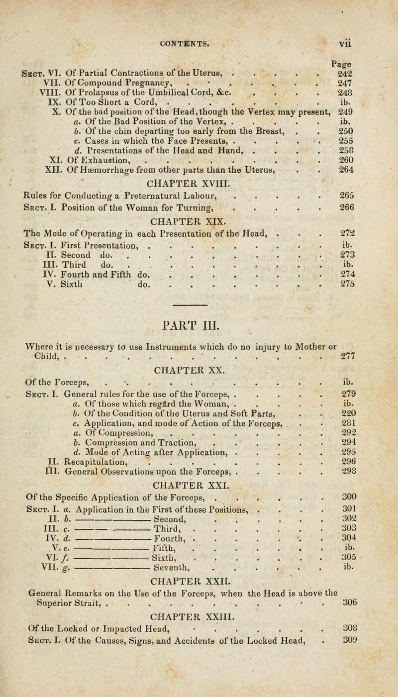 Page Sect. VI. Of Partial Contractions of the Uterus, 242 VII. Of Compound Pregnancy, .•....., 247 VIII. Of Prolapsus of the Umbilical Cord, &c. .... 248 IX. Of Too Short a Cord, . ib. X. Of the bad position of the Head, though the Vertex may present, 249 a. Of the Bad Position of the Vertex, b. Of the chin departing too early from the Breast, c. Cases in which the Face Presents, . d. Presentations of the Head and Hand, . XI. Of Exhaustion, XII. Of Haemorrhage from other parts than the Uterus, CHAPTER XVIII. Rules for Conducting a Preternatural Labour, Sect. I. Position of the Woman for Turning, ib. 250 255 258 260 264 265 266 CHAPTER XIX. The Mode of Operating in each Presentation of the Head, . . . 272 Sect. I. First Presentation, ib. II. Second do 273 III. Third do. . ib. IV. Fourth and Fifth do 274 V. Sixth do 275 PART III. Where it is necessary to use Instruments which do no injury to Mother or Child, 277 CHAPTER XX. Of the Forceps, . ib. Sect. I. General rules for the use of the Forceps, . .... 279 a. Of those which regard the Woman, . . . ... ib. b. Of the Condition of the Uterus and Soft Parts, . • 220 c. Application, and mode of Action of the Forceps, , . • 281 a. Of Compression, ........ 292 b. Compression and Traction, . . . . . . 294 d. Mode of Acting after Application, 295 II. Recapitulation, 296 III. General Observations upon the Forceps, 298 CHAPTER XXI. Of the Specific Application of the Forceps, 300 Sect. I. a. Application in the First of these Positions, .... 301 II. b Second, 302 III. c. Third, 303 IV. d. Fourth, •. . 304 V. e. Fifth, ....... ib. VI. /. Sixth, 305 VII. g. Seventh, ib. CHAPTER XXII. General Remarks on the Use of the Forceps, when the Head is above the Superior Strait, .........*• CHAPTER XXIII. Of the Locked or Impacted Head, • Sect. I. Of the Causes, Signs, and Accidents of the Locked Head, 306 308 309