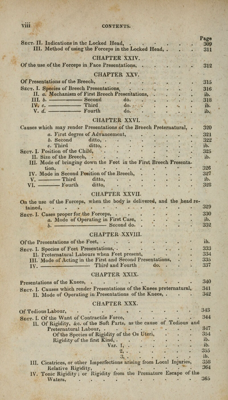 Page Sect. II. Indications in the Locked Head, . . • , . , 309 III. Method of using the Forceps in the Locked Head, . . . 311 CHAPTER XXIV. Of the use of the Forceps in Face Presentations, . . . . . 312 CHAPTER XXV. Of Presentations of the Breech, 3I5 Sect. I. Species of Breech Presentations. ...... 316 II. a. Mechanism of First Breech Presentations, . . . . ib. IIL b. Second do 318 IV» c. Third do. : :. . . .. . ib. V. d. Fourth do. ib. CHAPTER XXVI. Causes which may render Presentations of the Breech Preternatural, . 320 a. First degres of Advancement, ..... 321 b. Second ditto, 322 c. Third ditto, ib. Sect. I. Position of the Child, ..••.-.. 325 II. Size of the Breech, • • . ib. III. Mode of bringing down the Feot in the First Breech Presenta- tion, • • • 326 IV. Mode in Second Position of the Breech, 327 V. Third ditto, ; . ib. VI. Fourth ditto, 328 CHAPTER XXVIL On the use of the Forceps, when the body is dehvered, and the head re- tained, ... 329 Sect. I. Cases proper for the Forceps, 330 a. Mode of Operating in First Case, ib. b. Second do. . '. . . . 332 CHAPTER XXVUI. Of the Presentations of the Feet, Sect. I. Species of Feet Presentations, II. Preternatural Labours when Feet present, III. Mode of Acting in the First and Second Presentations, IV. — Third and Fourth do. . ib. 333 334 335 337 CHAPTER XXIX. Presentations of the Knees, 340 Sect. I. Causes which render Presentations of the Knees preternatural, 341 II. Mode of Operating in Presentations of the Knees, . . . 342 CHAPTER XXX. Of Tedious Labour, . . . . , 343 Sect. I. Of the Want of Contractile Force, 344 II. Of Rigidity, kc. of the Soft Parts, as the cause of Tedious and Preternatural Labour, 347 Of the Species of Rigidity of the Os Uteri, ... 354 Rigidity of the first Kind, ib. Var. 1, ib. 2, 355 3, ib. III. Cicatrices, or other Imperfections arising from Local Injuries, 358 Relative Rigidity, ' • 364 IV. Tonic Rigidity ; or Rigidity from the Premature Escape of the Waters, 365