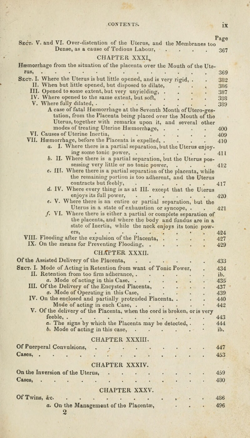 Page Sect. V. and VI. Over-distention of the Uterus, and the Membranes too Dense, as a cause of Tedious Labour, .... 357 CHAPTER XXXI^ Hsemorrhage from the situation of the placenta over the Mouth of the Ute- 369 382 3R6 387 388 389 Sect. I. Where the Uterus is but little opened, and is very rigid, II. When but little opened, but disposed to dilate, III. Opened to some extent, but very unyielding, . IV. Where opened to the same extent, but soft, V. Where fully dilated, A case of fatal Hsemorrhage at the Seventh Month ofUtero-ges- tation, from the Placenta being placed over the Mouth of the Uterus, together with remarks upon it, and several other modes of treating Uterine Haemorrhage, .... 400 VI. Causes of Uterine Inertia, ....... 409 VII. Hojmorrhage, before the Placenta is expelled, .... 410 a. I. Where there is a partial separation, but the Uterus enjoy- ing some tonic power, . . . . . 411 b. II. Where there is a partial separation, but the Uterus pos- sessing very little or no tonic power, . . . 412 c. III. Where there is a partial separation of the placenta, while the remaining portion is too adherent, and the Uterus contracts but feebly, ...... 417 d. IV. Where every thing is as at III. except that the Uterus enjoys its full power, ...... 420 e. V. Where there is an entire or partial separation, but the Uterus in a state of exhaustion or syncope, . . 421 /. VI. Where there is either a partial or complete separation of the placenta, and where the body and fundus are in a state of Inertia, while the neck enjoys its tonic pow- ers, • . 424 VIII. Flooding after the expulsion of the Placenta, .... 427 IX. On the means for Preventing Flooding, 429 CH^TER XXXII. Of the Assisted Delivery of the Placenta, 433 Sect. I. Mode of Acting in Retention from want of Tonic Power, . 434 II. Retention from too firm adherance, ib. a. Mode of acting in this Case. 435 III. Of the Delivery of the Encysted Placenta, .... 437 a. Mode of Operating in this Case, 439 IV. On the enclosed and partially protruded Placenta, . . . 440 Mode of acting in each Case, .... . • 442 V. Of the delivery of the Placenta, when the cord is broken, or is very feeble, 443 a. The signs by which the Placenta may be detected, . . 444 6. Mode of acting in this case, ...... ib. CHAPTER XXXIII. Of Puerperal Convulsions, 447 Cases, 453 CHAPTER XXXIV. On the Inversion of the Uterus, 459 Cases, 480 CHAPTER XXXV. Of Twine, &c , . . 486 a. On the Management of the Placentae, . . . 496 2