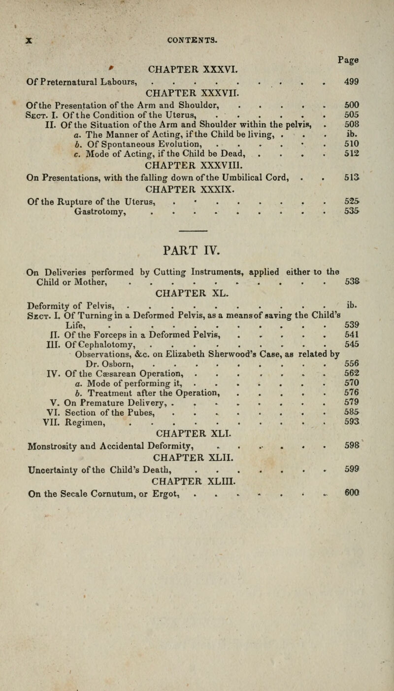 Page » CHAPTER XXXVI. Of Preternatural Labours, 499 CHAPTER XXXVII. Of the Presentation of the Arm and Shoulder, 600 Sect. I. Of the Condition of the Uterus, 505 II. Of the Situation of the Arm and Shoulder within the pelvis, . 508 a. The Manner of Acting, if the Child be living, . . . ib. b. Of Spontaneous Evolution, ...... 510 c. Mode of Acting, if the Child be Dead, .... 512 CHAPTER XXXVIIl. On Presentations, with the falling down of the Umbilical Cord, . . 513 CHAPTER XXXIX. Ofthe Rupture of the Uterus, . • 52S Gastrotoray, 535 PART lY. On Deliveries performed by Cutting Instruments, applied either to the Child or Mother, 538 CHAPTER XL. Deformity of Pelvis, . ib. Sect. I. Of Turning in a Deformed Pelvis, as a meansof saving the Child's Life 539 II. Of the Forceps in a Deformed Pelvis, 641 HI. OfCephalotomy, . 545 Observations, &c. on Elizabeth Sherwood's Case, as related by Dr. Osborn, ......... 556 IV. Of the CsEsarean Operation, 562 a. Mode of performing it, 570 b. Treatment after the Operation, 576 V. On Premature Delivery, 579 VI. Section of the Pubes, 585 Vn. Regimen, 593 CHAPTER XLI. Monstrosity and Accidental Deformity, ....... 598 CHAPTER XLII. Uncertainty ofthe Child's Death, 599 CHAPTER XLIIL On the Secale Comutum, or Ergot, ........ 600