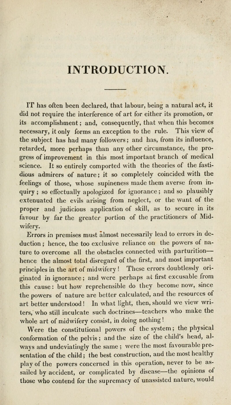 INTRODUCTION. IT has often been declared, that labour, being a natural act, it did not require the interference of art for either its promotion, or its accomplishment; and, consequently, that when this becomes necessary, it only forms an exception to the rule. This view of the subject has had many followers; and has, from its influence, retarded, more perhaps than any other circumstance, the pro- gress of improvement in this most important branch of medical science. It so entirely comported with the theories of the fasti- dious admirers of nature; it so completely coincided with the feelings of those, whose supineness made them averse from in- quiry ; so effectually apologized for ignorance; and so plausibly extenuated the evils arising from neglect, or the want of the proper and judicious application of skill, as to secure in its favour by far the greater portion of the practitioners of Mid- wifery. Errors in premises must almost necessarily lead to errors in de- duction ; hence, the too exclusive reliance on the powers of na- ture to overcome all the obstacles connected with parturition— hence the almost total disregard of the first, and most important principles in the art of midwifery ! These errors doubtlessly ori- ginated in ignorance; and were perhaps at first excusable from this cause: but how reprehensible do they become now, since the powers of nature are better calculated, and the resources of art better understood ! In what light, then, should we view wri- ters, who still inculcate such doctrines—teachers who make the whole art of midwifery consist, in doing nothing! Were the constitutional powers of the system; the physical conformation of the pelvis; and the size of the child's head, al- ways and undeviatingly the same ; were the most favourable pre- sentation of the child; the best construction, and the most healthy play of the powers concerned in this operation, never to be as- sailed by accident, or complicated by disease—the opinions of those who contend for the supremacy of unassisted nature, would