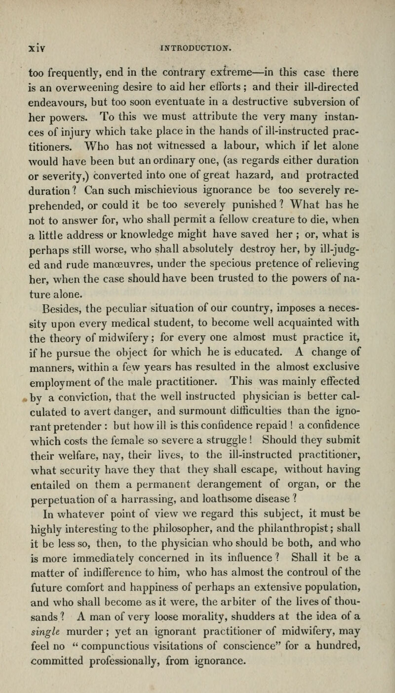 too frequently, end in tlie contrary extreme—in this case there is an overweening desire to aid her eiforts; and their ill-directed endeavours, but too soon eventuate in a destructive subversion of her powders. To this we must attribute the very many instan- ces of injury which take place in the hands of ill-instructed prac- titioners. Who has not witnessed a labour, which if let alone would have been but an ordinary one, (as regards either duration or severity,) converted into one of great hazard, and protracted duration ? Can such mischievious ignorance be too severely re- prehended, or could it be too severely punished ? What has he not to answer for, who shall permit a fellow creature to die, when a little address or knowledge might have saved her ; or, what is perhaps still worse, who shall absolutely destroy her, by ill-judg- ed and rude manoeuvres, under the specious pretence of relieving her, when the case should have been trusted to the powers of na- ture alone. Besides, the peculiar situation of our country, imposes a neces- sity upon every medical student, to become well acquainted with the theory of midwifery; for every one almost must practice it, if he pursue the object for which he is educated. A change of manners, within a few years has resulted in the almost exclusive employment of the male practitioner. This was mainly effected . by a conviction, that the well instructed physician is better cal- culated to avert danger, and surmount ditficulties than the igno- rant pretender : but how ill is this confidence repaid ! a confidence which costs the female so severe a struggle ! Should they submit their welfare, nay, their lives, to the ill-instructed practitioner, what security have they that they shall escape, without having entailed on them a permanent derangement of organ, or the perpetuation of a harrassing, and loathsome disease 1 In whatever point of view we regard this subject, it must be highly interesting to the philosopher, and the philanthropist; shall it be less so, then, to the physician who should be both, and who is more immediately concerned in its influence 1 Shall it be a matter of indifference to him, who has almost the controul of the future comfort and happiness of perhaps an extensive population, and who shall become as it were, the arbiter of the lives of thou- sands 1 A man of very loose morality, shudders at the idea of a single murder; yet an ignorant practitioner of midwifery, may feel no  compunctious visitations of conscience for a hundred, committed professionally, from ignorance.