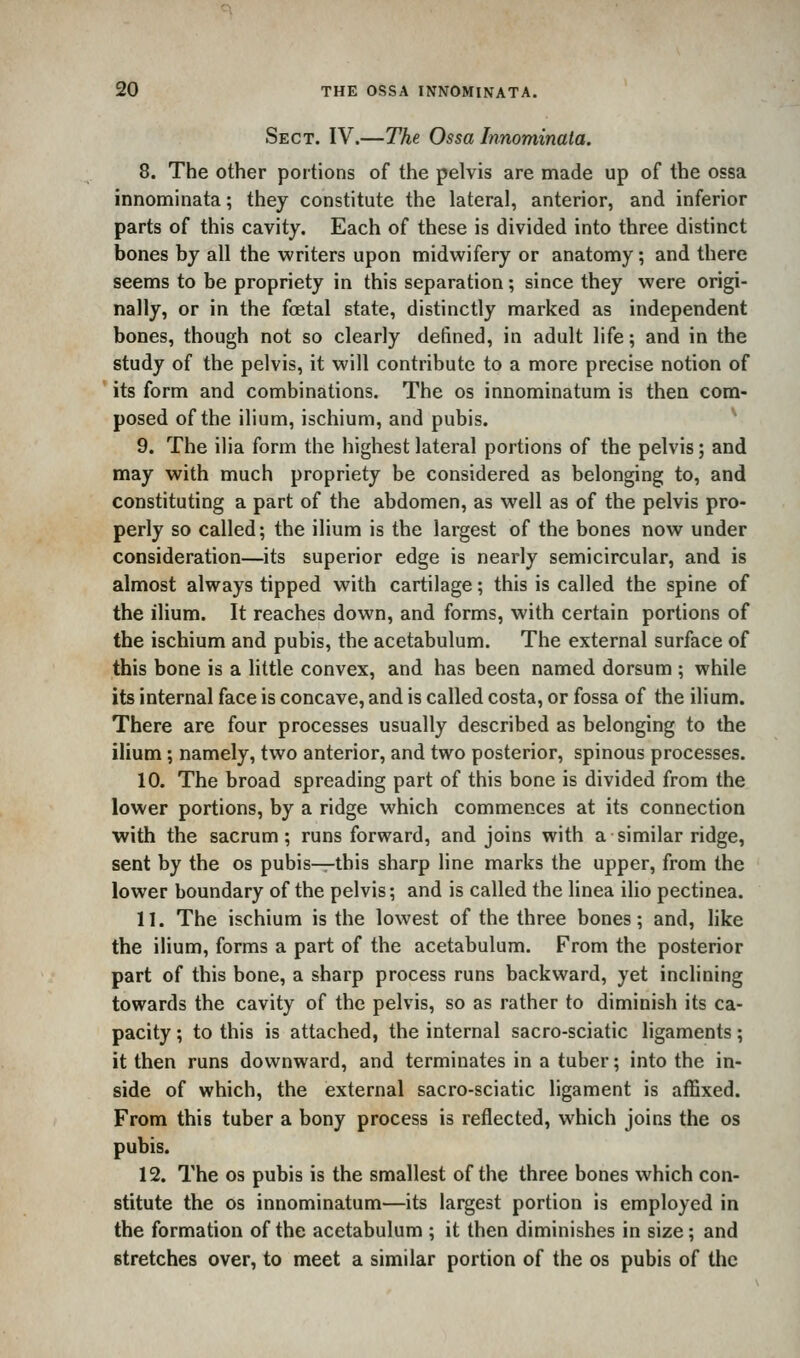 Sect. IV.—The Ossa Innominata. 8. The other portions of the pelvis are made up of the ossa innominata; they constitute the lateral, anterior, and inferior parts of this cavity. Each of these is divided into three distinct bones by all the writers upon midwifery or anatomy; and there seems to be propriety in this separation; since they were origi- nally, or in the foetal state, distinctly marked as independent bones, though not so clearly defined, in adult life; and in the study of the pelvis, it will contribute to a more precise notion of its form and combinations. The os innominatum is then com- posed of the ilium, ischium, and pubis. ^ 9. The ilia form the highest lateral portions of the pelvis; and may with much propriety be considered as belonging to, and constituting a part of the abdomen, as well as of the pelvis pro- perly so called; the ilium is the largest of the bones now under consideration—its superior edge is nearly semicircular, and is almost always tipped with cartilage; this is called the spine of the ilium. It reaches down, and forms, with certain portions of the ischium and pubis, the acetabulum. The external surface of this bone is a little convex, and has been named dorsum ; while its internal face is concave, and is called costa, or fossa of the ilium. There are four processes usually described as belonging to the ilium; namely, two anterior, and two posterior, spinous processes. 10. The broad spreading part of this bone is divided from the lower portions, by a ridge which commences at its connection with the sacrum; runs forward, and joins with a similar ridge, sent by the os pubis^this sharp line marks the upper, from the lower boundary of the pelvis; and is called the linea ilio pectinea. 11. The ischium is the lowest of the three bones; and, like the ilium, forms a part of the acetabulum. From the posterior part of this bone, a sharp process runs backward, yet inclining towards the cavity of the pelvis, so as rather to diminish its ca- pacity ; to this is attached, the internal sacro-sciatic ligaments; it then runs downward, and terminates in a tuber; into the in- side of which, the external sacro-sciatic ligament is affixed. From this tuber a bony process is reflected, which joins the os pubis. 12. The os pubis is the smallest of the three bones which con- stitute the OS innominatum—its largest portion is employed in the formation of the acetabulum ; it then diminishes in size; and stretches over, to meet a similar portion of the os pubis of the
