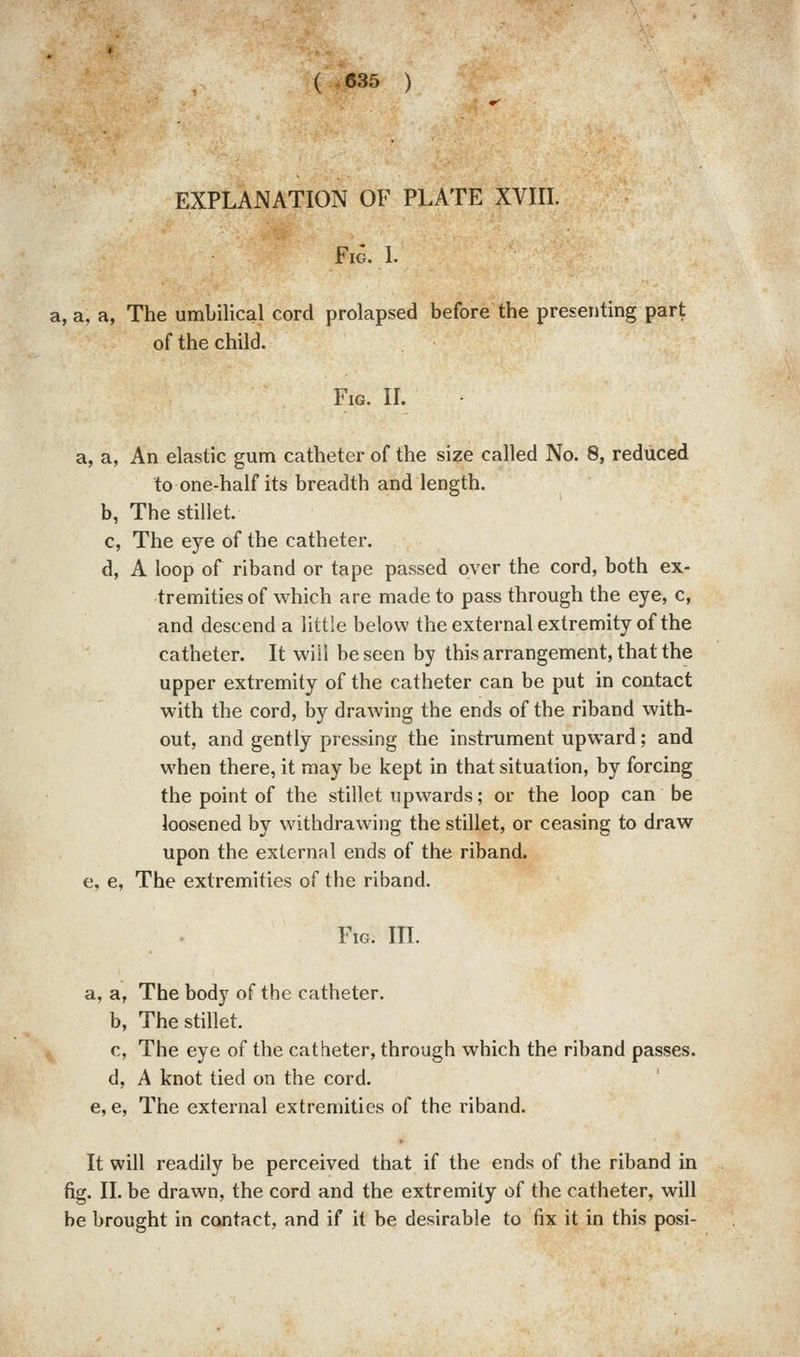 ( -635 ) EXPLANATION OF PLATE XVIIL Fia. L a, a, a, The umbilical cord prolapsed before the presenting part of the child. Fig. II. a, a, An elastic gum catheter of the size called No. 8, reduced to one-half its breadth and length. b, The stillet. c, The eye of the catheter. d, A loop of riband or tape passed over the cord, both ex- tremities of which are made to pass through the eye, c, and descend a little below theexternalextremity of the catheter. It will be seen by this arrangement, that the upper extremity of the catheter can be put in contact with the cord, by drawing the ends of the riband with- out, and gently pressing the instrument upward; and when there, it may be kept in that situation, by forcing the point of the stillet upwards; or the loop can be loosened by withdrawing the stillet, or ceasing to draw upon the external ends of the riband, e, e. The extremities of the riband. Fig. III. a, a, The body of the catheter. b, The stillet. c, The eye of the catheter, through which the riband passes. d, A knot tied on the cord. e, e, The external extremities of the riband. It will readily be perceived that if the ends of the riband in fig. II. be drawn, the cord and the extremity of the catheter, will be brought in contact, and if it be desirable to fix it in this posi-