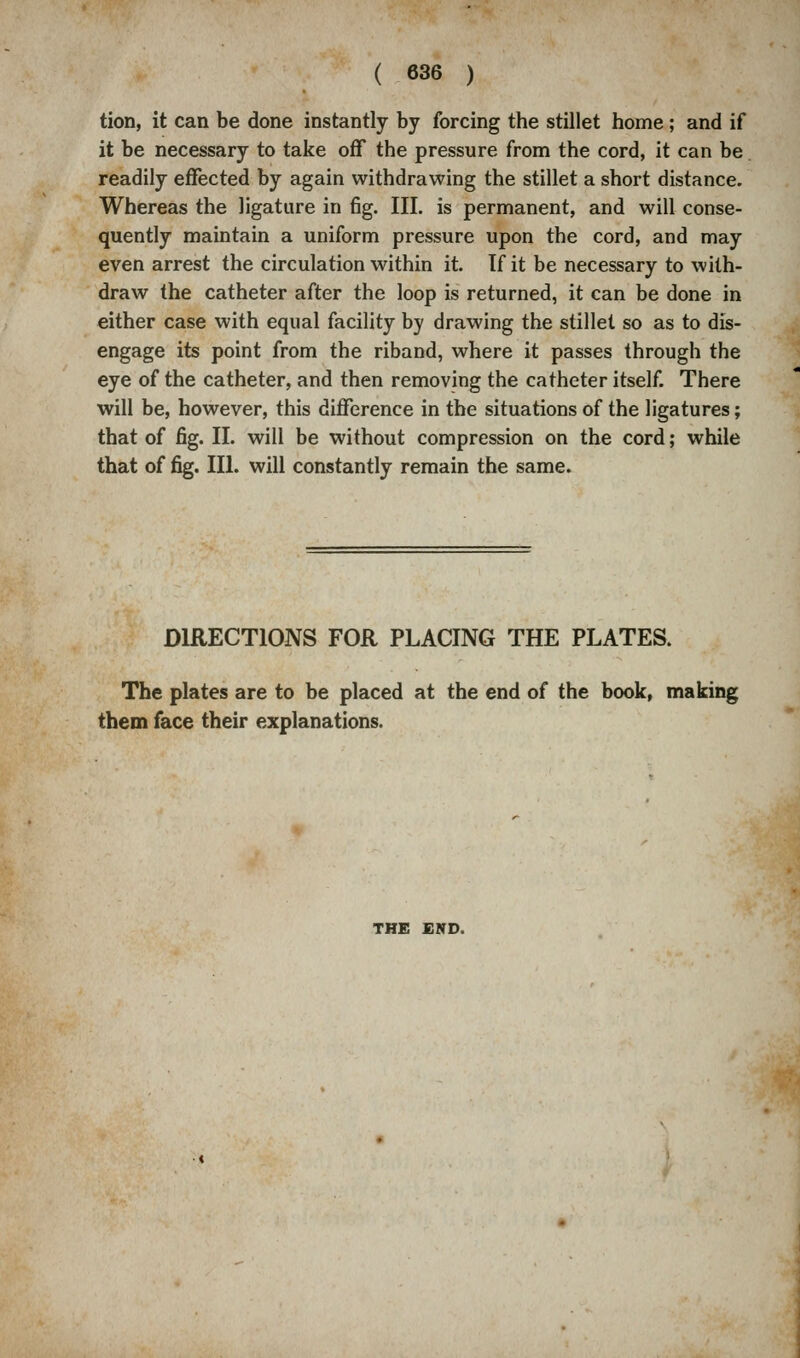 ( 636 ) tion, it can be done instantly by forcing the stillet home; and if it be necessary to take off the pressure from the cord, it can be readily effected by again withdrawing the stillet a short distance. Whereas the ligature in fig. III. is permanent, and will conse- quently maintain a uniform pressure upon the cord, and may even arrest the circulation within it. If it be necessary to with- draw the catheter after the loop is returned, it can be done in either case with equal facility by drawing the stillet so as to dis- engage its point from the riband, where it passes through the eye of the catheter, and then removing the catheter itself. There will be, however, this difference in the situations of the ligatures; that of fig. II. will be without compression on the cord; while that of fig. III. will constantly remain the same. DIRECTIONS FOR PLACING THE PLATES. The plates are to be placed at the end of the book, making them face their explanations. THE END.