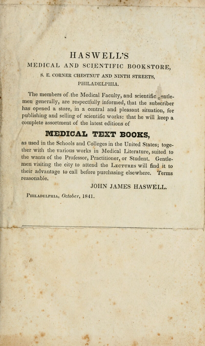 HASWELL'S MEDICAL AND SCIENTIFIC BOOKSTORE, S. E. CORNER CHESTNUT AND NINTH STREETS, PHILADELPHIA. The members of the Medical Faculty, and scientific j.«3ntle- men generally, are respectfully informed, that the subscriber has opened a store, in a central and pleasant situation, for publishing and selling of scientific works: that he will keep a complete assortment of the latest editions of lyEEDICAL TEXT BOOKS, as used in the Schools and Colleges in the United States; toge- ther with the various works in Medical Literature, suited to the wants of the Professor, Practitioner, or Student. Gentle- men visiting the city to attend the Lectures will find it to their advantage to call before purchasing elsewhere. Terms reasonable. JOHN JAMES HASWELL. Philadelphia, October, 1841.