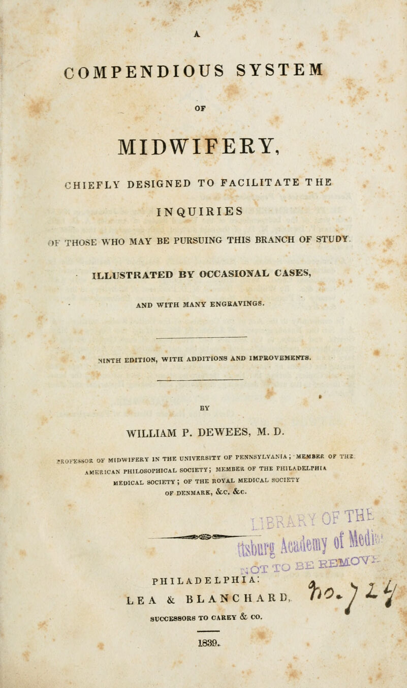 COMPENDIOUS SYSTEM OP MIDWIFERY, CHIEFLY DESIGNED TO FACILITATE THE INQUIRIES OF THOSE WHO MAY BE PURSUING THIS BRANCH OF STUDY ILLUSTRATED BY OCCASIONAL CASES, AND WITH MANY ENGRAVINGS. .NINTH EDITION, WITH ADDITIONS AND IMPROVEMENTS. WILLIAM P. DEWEES, M. D. ?R0FK3SOR OK MIDWIFERY IN THE UNIVERSITIT OF PENNSYLVA.MA ; MEMBKK OF TH2 AMERICAN PHILOSOPHICAL SOCIETY; MEMBER OF THE PHILADELPHIA MEDICAL SOCIETY ; OF THE ROYAL MEDICAL SOCIETY OF DENMARK, &C. &C. ,;OT TO BE HmaV- PHILADELPHIA: LEA & BLANCHARD, 00^1 Jm ^ SUCCESSORS TO CAREY & CO. 1839.