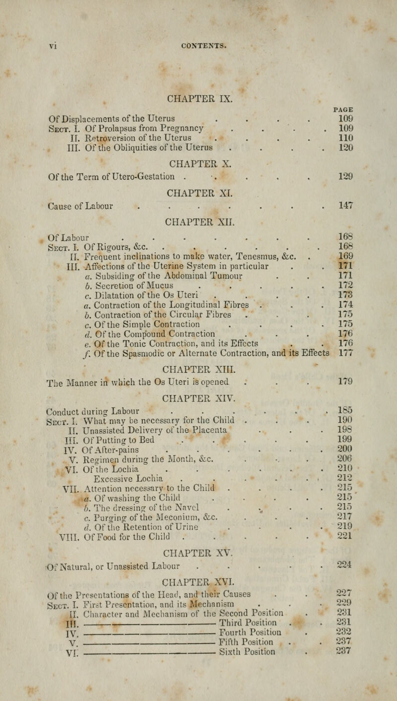 CHAPTER IX. Of Displacements of the Uterus Sect. I. Of Prolapsus from Pregnancy II. Rptroversion of the Uterus III. Of the Obliquities of the Uterus CHAPTER X. OftheTerm ofUtero-Gestation . Cause of Labour CHAPTER XI, CHAPTER XII. PAGE 109 109 110 120 129 147 Of Labour ...... Sect. I. Of Rigours, &c. ..... II. Frequent inclinations to make water, Tenesmus, &c. III. Affections of the Uterine System in particular a. Subsiding of the Abdominal Tumour 6. Secretion of Mucus .... c. Dilatation of tiie Os Uteri c. Contraction of the Longitudinal Fibres . 6. Contraction of the Circular Fibres c. Of the Simple Contraction d. Of the Compound Contraction e. Of the Tonic Contraction, and its Effects /. Of the Spasmodic or Alternate Contraction, and its Effects CHAPTER Xin. The Manner in which the Os Uteri is opened CHAPTER XIV. Conduct during Labour Sect. I. What may be necessary for the Child II. Unassisted Delivery of the Placenta III. Of Putting to Bed IV. Of After-pains V. Regimen during the Month., &c. VI. Oflhe Lochia Excessive Lochia VII. Attention necessary to the Child • a. Of washing the Child I). The dressing of the Navel c. Purging of the Meconium, &c (]. Of the Retention of Urine VIII. Of Food for the Child . CHAPTER XV. ■Of Natural, or Unassisted Labour CHAPTER XVI. Of the Presentations of the Head, and their Causes Sect. I. First Presentation, and its Mechanism il. Character and Mechanism of tiie Second Position IJj. Third Position IV, Fourth Position V, Fifth Position VI. Si.xth Position 168 168 169 171 171 172 173 174 175 175 176 176 177 179 • > » . 185 Id . 190 . 198 199 . 200 206 • . 210 212 . 215 215 • • • . 215 . 217 . 219 , 221 224 227 229 231 231 232 237 237