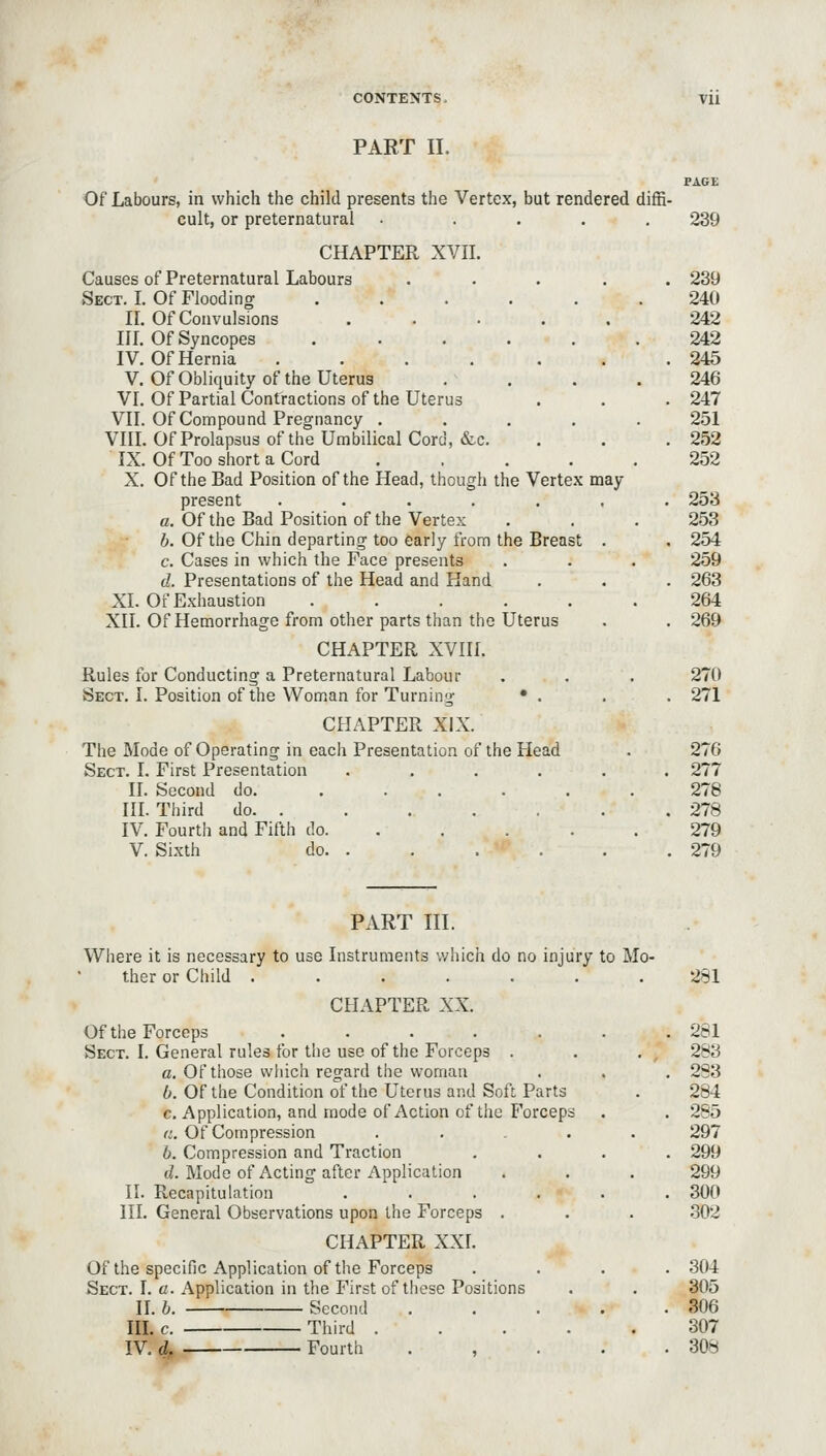 PART II. PAGE Of Labours, in which the child presents the Vertex, but rendered diffi- cult, or preternatural . .... 239 CHAPTER XVII. Causes of Preternatural Labours ..... 239 Sect. I. Of Flooding ...... 240 II. Of Convulsions ..... 242 III. Of Syncopes 242 IV. Of Hernia . . . . . . .245 V. Of Obliquity of the Uterus . . . .246 VI. Of Partial Contractions of the Uterus . . .247 VII. Of Compound Pregnancy ..... 251 VIII. Of Prolapsus of the Umbilical Cord, &c. . . . 252 IX. Of Too short a Cord ..... 252 X. Of the Bad Position of the Head, though the Vertex may present ....... 253 a. Of the Bad Position of the Vertex . . . 253 6. Of the Chin departing too early from the Breast . , 254 c. Cases in which the Face presents . . . 259 d. Presentations of the Head and Hand . , . 263 XL Of Exhaustion ...... 264 XII. Of Hemorrhage from other parts than the Uterus . . 269 CHAPTER XVIII. Rules for Conducting a Preternatural Labour . . . 270 Sect. I. Position of the Woman for Turning • . . . 271 CHAPTER XIX. The Mode of Operating in each Presentation of the Head . 276 Sect. I. First Presentation ...... 277 II. Second do. ...... 278 III. Third do 278 IV. Fourth and Fifth do 279 V. Sixth do 279 PART III. Where it is necessary to use Instruments which do no injury to Mo- ther or Child 281 CHAPTER XX. Of the Forceps . . . . . . .281 Sect. I. General rules for the use of the Forceps . . . , 283 a. Of those wliich regard the woman . . . 2S3 6. Of the Condition of the Uterus and Soft Parts . 284 c. Application, and mode of Action of the Forceps . . 285 a. Of Compression ..... 297 6. Compression and Traction .... 299 d. Mode of Acting after Application . . . 299 II. Recapitulation ...... 300 III. General Observations upon the Forceps . . . .302 CHAPTER XXI. Of the specific Application of the Forceps .... 304 Sect. I. a. Application in the First of these Positions . . 305 II. h. Second 306 HI. c. Third 307 IV. d, Fourth . , . . .308