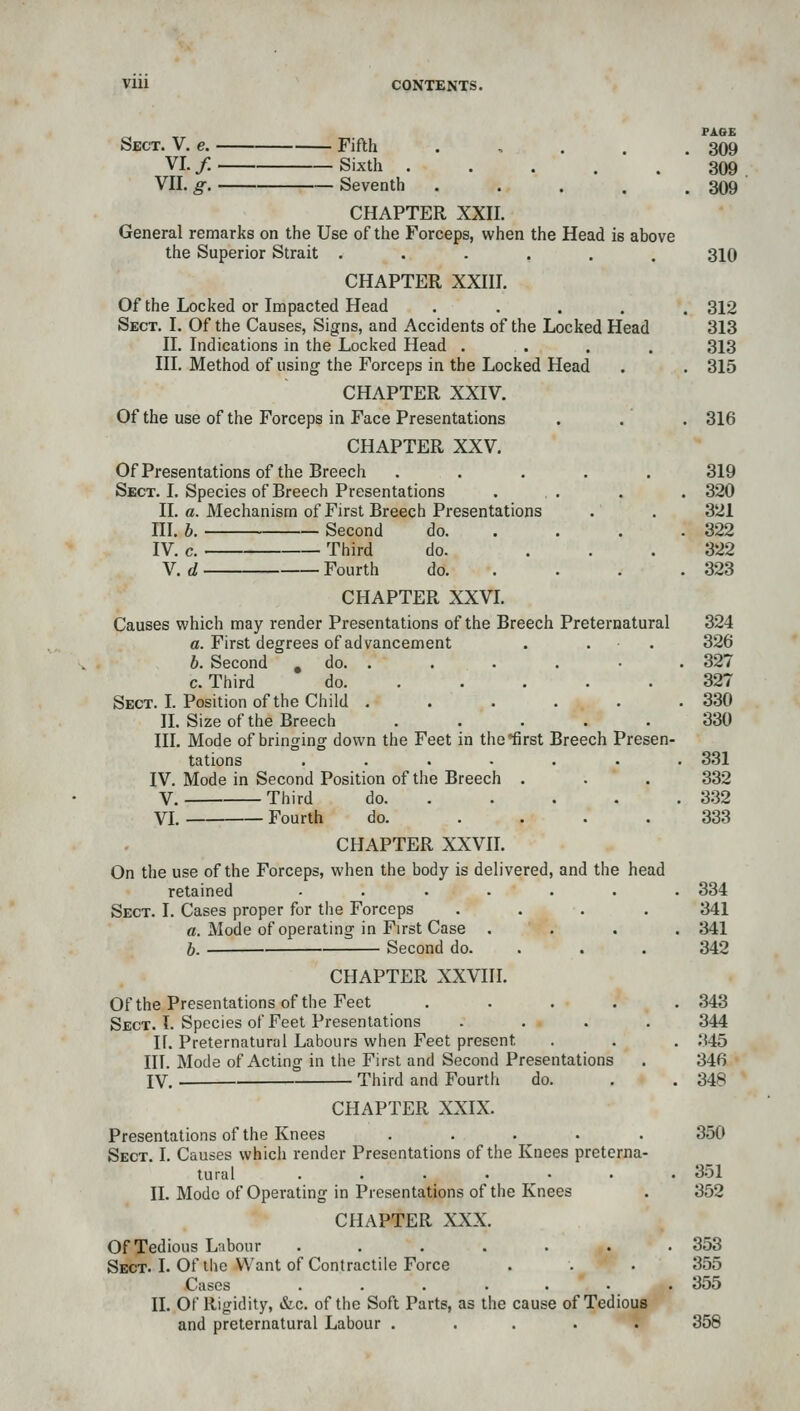 Vlll CONTENTS. PAGE Sect. V. e. Fifth . < . . . 309 VI./ Sixth 309 VII. g. Seventh ..... 309 CHAPTER XXII. General remarks on the Use of the Forceps, when the Head is above the Superior Strait ...... 310 CHAPTER XXIII. Of the Locked or Impacted Head ..... 312 Sect. I. Of the Causes, Signs, and Accidents of the Locked Head 313 11. Indications in the Locked Head .... 313 III. Method of using the Forceps in the Locked Head . . 315 CHAPTER XXIV. Of the use of the Forceps in Face Presentations . . . 316 CHAPTER XXV. Of Presentations of the Breech ..... 319 Sect. I, Species of Breech Presentations ... . . 320 II. a. Mechanism of First Breech Presentations . . 321 III. h. Second do 322 IV. c. Third do. ... 322 V. d Fourth do 323 CHAPTER XXVI. Causes which may render Presentations of the Breech Preternatural 324 a. First degrees of advancement . . . 326 b. Second , do. . . . . • . 327 c. Third do 327 Sect. L Position of the Child . . . . . .330 IL Size of the Breech ..... 330 III. Mode of bringing down the Feet in thelirst Breech Presen- tations ....... 331 IV. Mode in Second Position of the Breech . .  . 332 V. Third do. .... . 332 VI. Fourth do. .... 333 CHAPTER XXVn. On the use of the Forceps, when the body is delivered, and the head retained ....... 334 Sect. I. Cases proper for the Forceps .... 341 «. Mode of operating in First Case .... 341 h. Second do. . . . 342 CHAPTER XXVIII. Of the Presentations of the Feet ..... 343 Sect. I. Species of Feet Presentations .... 344 If. Preternatural Labours when Feet present . . . 345 III. Mode of Acting in the First and Second Presentations . 346 IV. Third and Fourth do. . . 348 CHAPTER XXIX. Presentations of the Knees ..... 350 Sect. I. Causes which render Presentations of the Knees preterna- tural ....... 351 n. Mode of Operating in Presentations of the Knees . 352 CHAPTER XXX. Of Tedious Labour . , . . . . .353 Sect. I. Of the Want of Contractile Force . . . 355 C:ises 355 II. Of Rigidity, &c. of the Soft Parts, as the cause of Tedious and preternatural Labour ..... 358