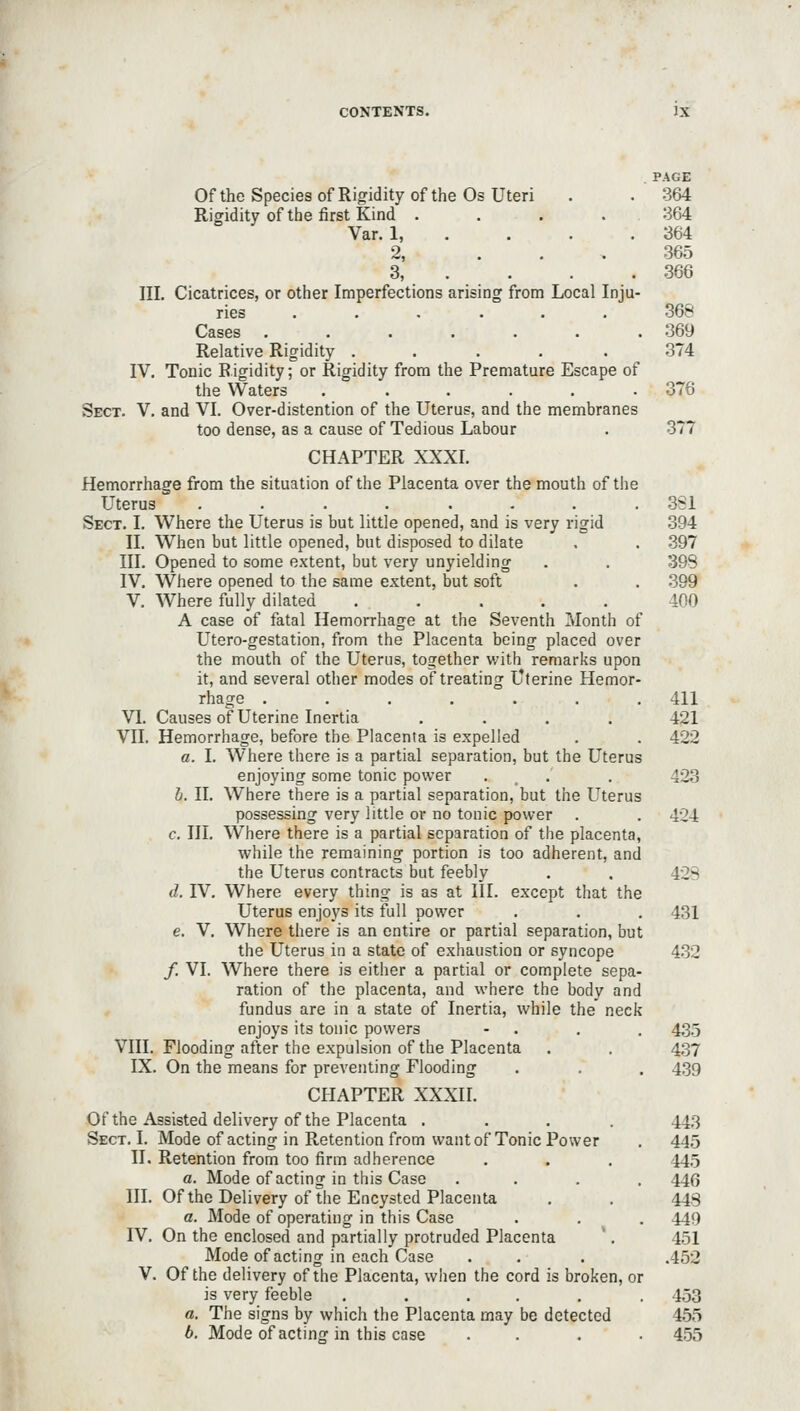 . PAGE Of the Species of Rigidity of the Os Uteri . . 364 Rigidity of the first Kind . . . .364 Var. 1, . . . .364 2, ... 365 3, . . . . 366 III, Cicatrices, or other Imperfections arising from Local Inju- ries 368 Cases . . . . . . .369 Relative Rigidity ..... 374 IV. Tonic Rigidity; or Rigidity from the Premature Escape of the Waters ...... 376 Sect. V. and VI. Over-distention of the Uterus, and the membranes too dense, as a cause of Tedious Labour . 377 CHAPTER XXXI. Hemorrhage from the situation of the Placenta over the mouth of the Uterus ........ 3S1 Sect. I. Where the Uterus is but little opened, and is very rigid 394 II. When but little opened, but disposed to dilate . . .397 III. Opened to some extent, but very unyielding . . 398 IV. Where opened to the same extent, but soft . . .399 V. Where fully dilated ..... 400 A case of fatal Hemorrhage at the Seventh Month of Utero-gestation, from the Placenta being placed over the mouth of the Uterus, together with remarks upon it, and several other modes of treating Uterine Hemor- rhage ....... 411 VI. Causes of Uterine Inertia .... 421 VII. Hemorrhage, before the Placenta is expelled . . 422 a. I. Where there is a partial separation, but the Uterus enjoying some tonic power . . . 423 b. II. Where there is a partial separation, but the Uterus possessing very little or no tonic power . . 4C'4 c. III. Where there is a partial separation of the placenta, while the remaining portion is too adherent, and the Uterus contracts but feebly . . 42S d. IV. Where every thing is as at III. except that the Uterus enjoys its full power . . . 431 e. V. Where there is an entire or partial separation, but the Uterus in a state of exhaustion or syncope 432 /. VI. Where there is either a partial or complete sepa- ration of the placenta, and where the body and fundus are in a state of Inertia, while the neck enjoys its tonic powers - . . . 4,35 VIII. Flooding after the expulsion of the Placenta . . 437 IX. On the means for preventing Flooding . . . 439 CHAPTER XXXII. Of the Assisted delivery of the Placenta .... 443 Sect, I. Mode of acting in Retention from want of Tonic Power . 44,5 II. Retention from too firm adherence . . , 44,5 a. Mode of acting in this Case . , . . 446 III. Of the Delivery of tiie Encysted Placenta , , 44s a. Mode of operating in this Case . , . 449 IV. On the enclosed and partially protruded Placenta ', 451 Mode of acting in each Case . . . .452 V. Of the delivery of the Placenta, when the cord is broken, or is very feeble ..,,,. 453 a. The signs by which the Placenta may be detected 455 b. Mode of acting in this case .... 455