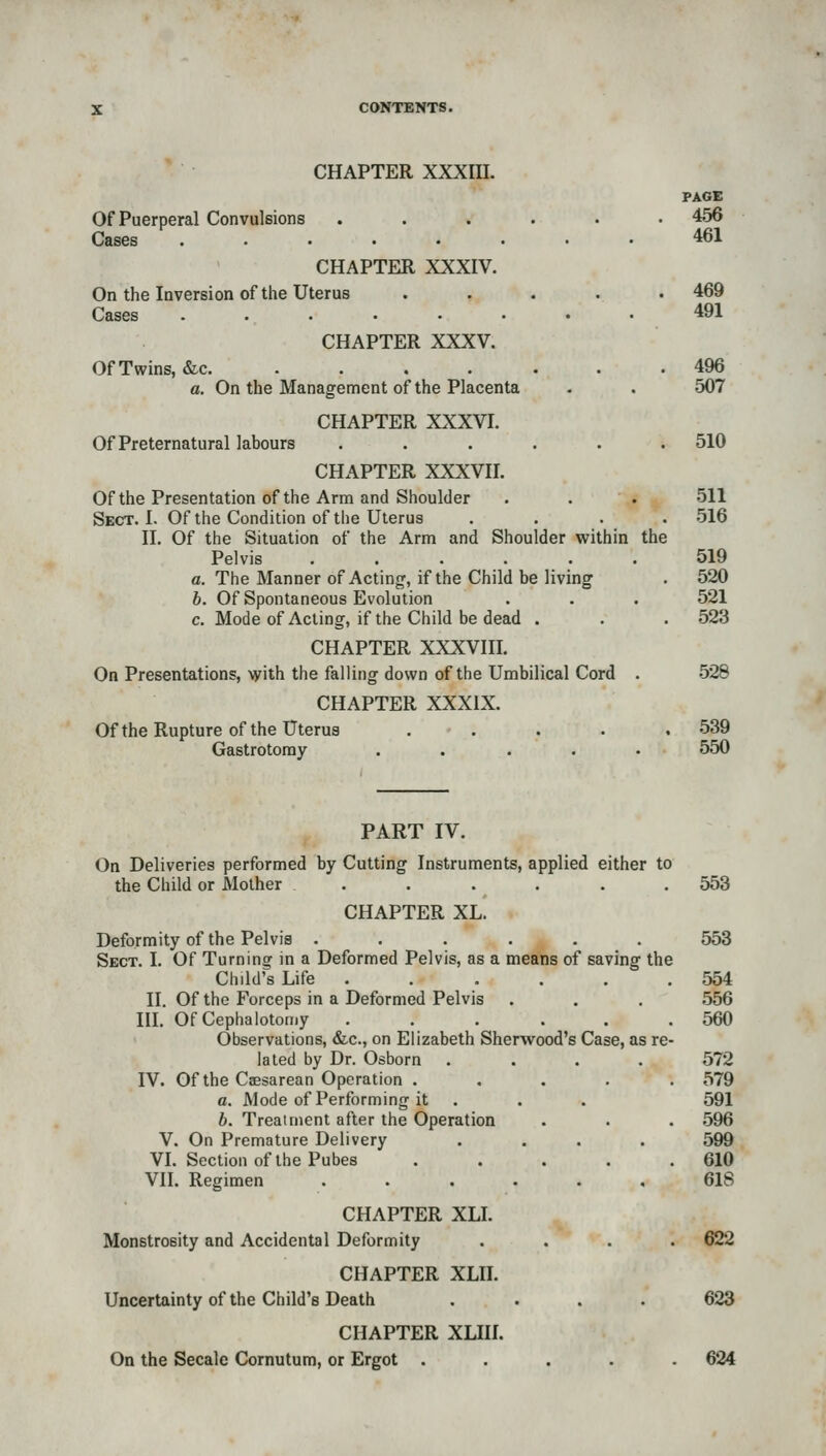 CHAPTER XXXIII. PAGE Of Puerperal Convulsions ...... 456 Cases ........ 461 CHAPTER XXXIV. On the Inversion of the Uterus ..... 469 Cases . 491 CHAPTER XXXV. Of Twins, &c 496 a. On the Management of the Placenta . . 507 CHAPTER XXXVI. Of Preternatural labours ...... 510 CHAPTER XXXVII. Of the Presentation of the Arm and Shoulder . . . 511 Sect. I. Of the Condition of the Uterus .... 516 II. Of the Situation of the Arm and Shoulder within the Pelvis 519 a. The Manner of Acting, if the Child be living . 520 h. Of Spontaneous Evolution . . . 521 c. Mode of Acting, if the Child be dead . . . 523 CHAPTER XXXVIII. On Presentations, Ayith the falling down of the Umbilical Cord . 528 CHAPTER XXXIX. Ofthe Rupture of the Uterus . . . . .539 Gastrotoray ..... 550 PART IV. On Deliveries performed by Cutting Instruments, applied either to the Child or Mother . . . . . .553 CHAPTER XL. Deformity of the Pelvis ...... 553 Sect. I. Of Turning in a Deformed Pelvis, as a means of saving the Child's Life . . . . . .554 II. Of the Forceps in a Deformed Pelvis . . . 556 m. OfCephalotomy ...... 560 Observations, &c., on Elizabeth Sherwood's Case, as re- lated by Dr. Osborn .... 572 IV. Ofthe Caesarean Operation . .... 579 a. Mode of Performing it . . . 591 b. Treatment after the Operation • . . .596 V. On Premature Delivery .... 599 VL Section ofthe Pubes . . . . .610 Vn. Regimen 61S CHAPTER XLL Monstrosity and Accidental Deformity .... 622 CHAPTER XLIL Uncertainty ofthe Child's Death .... 623 CHAPTER XLIII. On the Secale Cornutum, or Ergot ..... 624