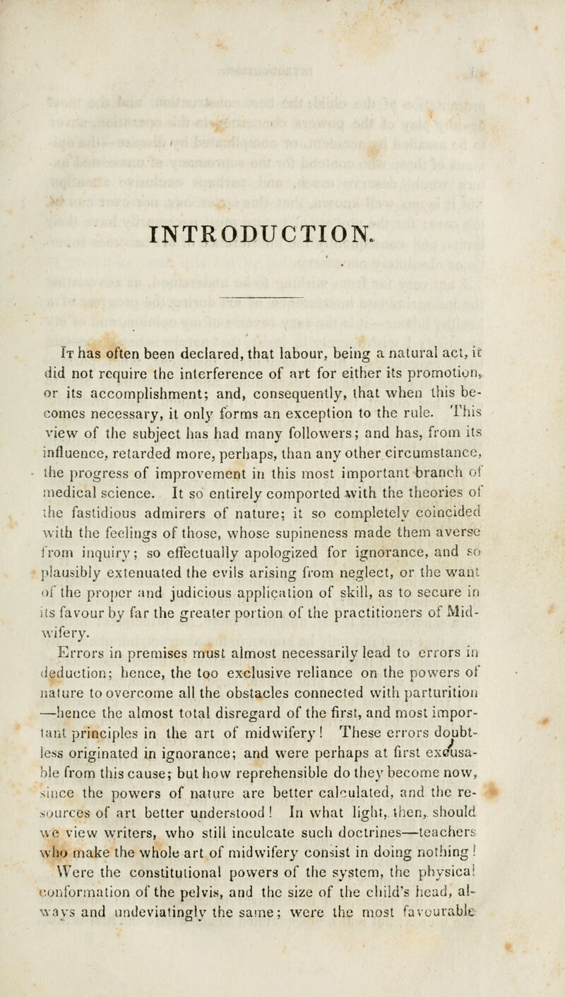 INTRODUCTION. It has often been declared, that labour, beuig a natural act, it did not require the interference of art for either its promotion, or its accomplishment; and, consequently, that when this be- comes necessary, it only forms an exception to the rule. This view of the subject has had many followers; and has, from its influence, retarded more, perhaps, than any other circumstance, the progress of improvement in this most important branch ol medical science. It so entirely comported with the theories of ihe fastidious admirers of nature; it so completely coincided with the feelings of those, whose supineness made them averse from inquiry'; so effectually apologized for ignorance, and so plausibly extenuated the evils arising from neglect, or the want of the proper and judicious application of skill, as to secure in its favour by far the greater portion of the practitioners of Mid- wifery. Errors in premises must almost necessarily lead to errors in deduction; hence, the too exclusive reliance on the powers of nature to overcome all the obstacles connected with parturition —hence the almost total disregard of the first, and most impor- tant principles in the art of midwifery! These errors doubt- less originated in ignorance; and were perhaps at first exeusa- ble from this cause; but how reprehensible do they become now, since the powers of nature are better calculated, and the re- sources of art better understood! In what light, then, should we view writers, who still inculcate such doctrines—teachers who make the whole art of midwifery consist in doing nothing ! Were the constitutional powers of the system, the physicaj conformation of the pelvis, and the size of the child's head, al- wavs and undeviatinglv the same; were the most favourable