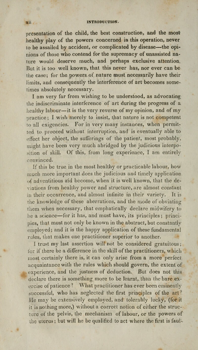 presentation of the child, the best construction, and the most healthy play of the powers concerned in this operation, never to be assailed by accident, or complicated by disease—the opi- nions of those who contend for the supremacy of unassisted na- ture would deserve much, and perhaps exclusive attention. But it is too well known, that this never has, nor ever can be the case; for the powers of nature must necessarily have their limits, and consequently the interference of art becomes some- limes absolutely necessary. I am very far from wishing to be understood, as advocating the indiscriminate interference of art during the progress of a liealthv labour—it is the very reverse of my opinion, and of my practice; I wish merely to Insist, ijiat nature is not competent io all exigencies. For in very many instances, when permit- ted to proceed without interruption, and is eventually able to effect her object, the sufferings of the patient, most probably, might have been very much abridged by the judicious interpo- sition of skill. Of this, from long experience, I am entirely convinced. If this be true in the most healthy or practicable labour, how much more important does the judicious and timely application (){ adventitious aid become, when it is well known, that the de- viations from healthy power and structure, are almost constant in their occurrence, and almost infinite in their variety. It is the knowledge of these aberrations, and the mode of obviating tliem when necessary, that emphatically declare midwifery to he a science—for it has, and must have, its principles; princi- ples, that must not only be known in the abstract, but constantly employed; and it is the happy application of these fundamental rules, that makes one practitioner superior to another. I trust my last assertion will not be considered gratuitous; ibr if there be a difference in the skill of the practitioners, which i^iost certainly there is, it can only arise from a more perfect acquaintance with the rules which should govern, the extent of A. experience, and the justness of deduction. But does not this declare there is something more to be learnt, than the bare ex- ercise of patience'? What practitioner has ever been eminently successful, who has neglected the first principles of the art? He may be extensively employed, and tolerably lucky, (for it it is nothing more,) without a correct notion of either the struc- ture of the pelvis, the mechanism of labour, or the powers of {.he uterus; but will he be qualified to act where the fiirsl is fauU