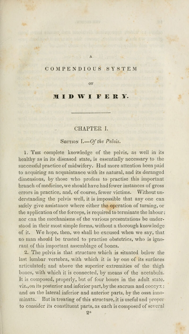 COMPENDIOUS SYSTEM IttlDWI FERY. CHAPTER I. Sectiox [.—Of the Pelvis. 1. The complete knowledge of the pelvis, as well in its healthy as in its diseased state, is essentially necessary to the successful practice of midwifery. Had more attention been paid to acquiring an acquaintance with its natural, and its deranged dimensions, by those who profess to practise this important branch of medicine, w^e should have had fewer instances of gross errors in practice, and, of course, fewer victims. Without un- derstanding the pelvis well, it is impossible that any one can safely give assistance where either the operation of turning, or the application of the forceps, is required to terminate the labour; nor can the mechanisms of the various presentations be under- stood in their most simple forms, without a thorough knowledge of it. We hope, then, we shall be excused when we say, that no man should be trusted to practise obstetrics, who is igno- rant of this important assemblage of bones. 2. The pelvis is that structure which is situated below the last lumbar vertebra, with which it is by one of its surfaces articulated; and above the superior extremities of the thigh bones, with which it is connected, by means of the acetabula. It is composed, properly, but of four bones in the adult state, viz., on its posterior and inferior part, by the sacrum and coccyx ; and on the lateral inferior and anterior parts, by the ossa inno- minata. But in treating of this structure, it is useful and proper to consider its constituent parts, as each is composed of several 2*