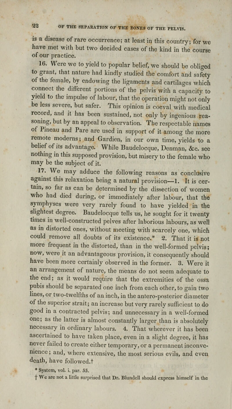 is a disease of rare occurrence; at least in this country; for we have met with but two decided cases of the kind in the course of our practice. 16. Were we to yield to popular behef, we should be obliged to grant, that nature had kindly studied the comfort and safety of the female, by endowing the ligaments and cartilages which connect the different portions of the pelvis with a capacity to yield to the impulse of labour, that the operation might not only be less severe, but safer. This opinion is coeval with medical record, and it has been sustained, not only by ingenious rea- soning, but by an appeal to observation. The respectable names of Pineau and Pare are used in support of it among the more remote moderns; and Gardien, in our own time, yields to a belief of its advantage. While Baudelocque, Denman, &c. see nothing in this supposed provision, but misery to the female who may be the subject of it. 17. We may adduce the following reasons as conclusive against this relaxation being a natural provision—1. It is cer- tam, so far as can be determined by the dissection of women ■who had died during, or immediately after labour, that the symphyses were very rarely found to have yielded in the slightest degree. Baudelocque tells us, he sought for it twenty times in well-constructed pelves after laborious labours, as well as in distorted ones, without meeting with scarcely one, which could remove all doubts of its existence.* 2. That it is not more frequent in the distorted, than in the well-formed pelvis; now, were it an advantageous provision, it consequently should have been more certainly observed in the former. 3. Were it an arrangement of nature, the means do not seem adequate to the end; as it would require that the extremities of the ossa pubis should be separated one inch from each other, to gain two lines, or two-twelfths of an inch, in the antero-posterior diameter of the superior strait; an increase but very rarely sufficient to do good in a contracted pelvis; and unnecessary in a well-formed one; as the latter is almost constantly larger than is absolutely necessary in ordinary labours. 4. That wherever it has been ascertained to have taken place, even in a slight degree, it has never failed to create either temporary, or a permanent inconve- nience ; and, where extensive, the most serious evils, and even death, have followed.t * System, vol. i. par. 55. t We are not a little surprised that Dr. Blundell should express himself in the