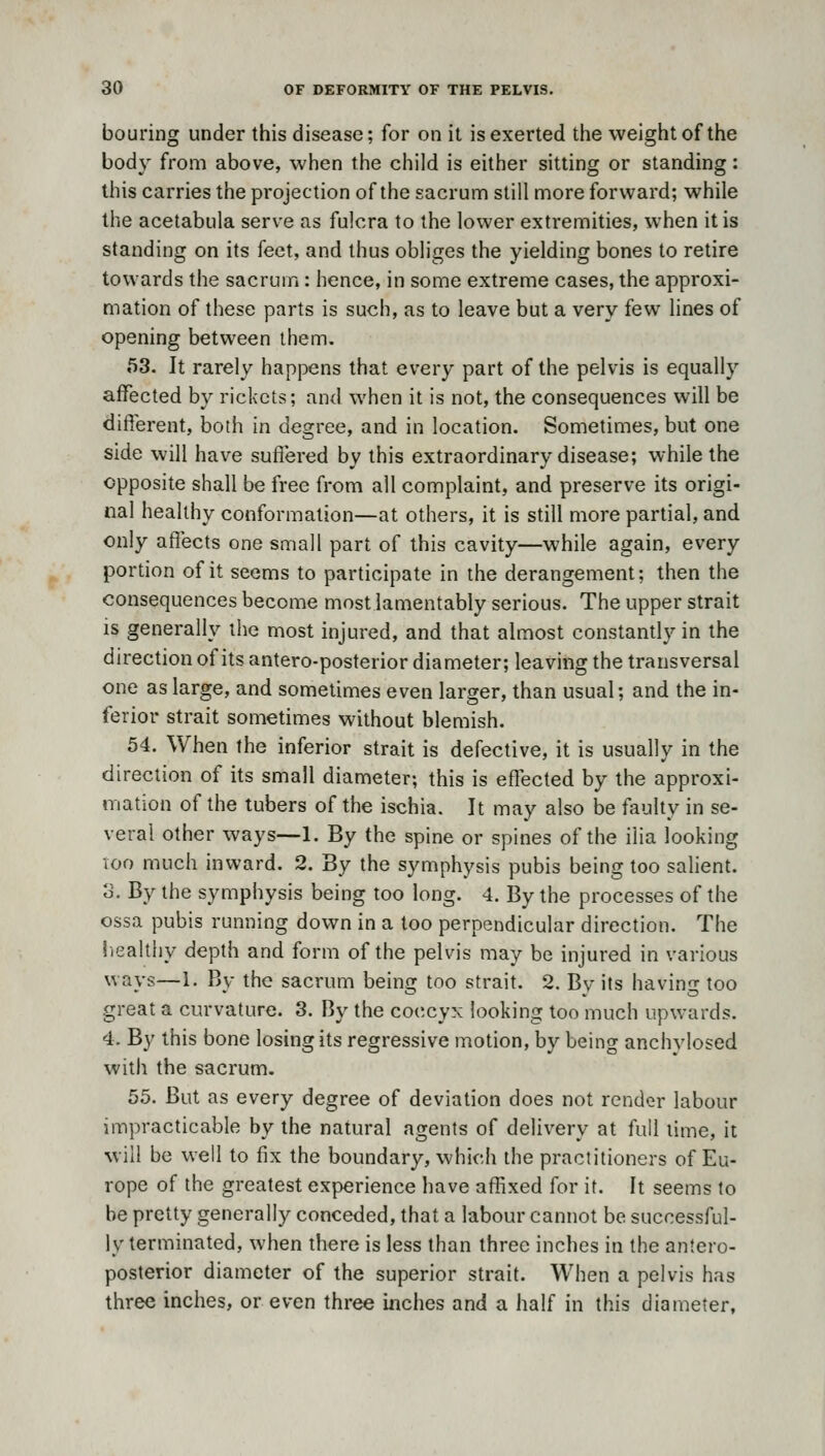 bouring under this disease; for on it is exerted the weight of the body from above, when the child is either sitting or standing: this carries the projection of the sacrum still more forward; while the acetabula serve as fulcra to the lower extremities, when it is standing on its feet, and thus obliges the yielding bones to retire towards the sacrum: hence, in some extreme cases, the approxi- mation of these parts is such, as to leave but a very few lines of opening between them. 53. It rarely happens that every part of the pelvis is equally affected by rickets; and when it is not, the consequences will be different, both in degree, and in location. Sometimes, but one side will have suffered by this extraordinary disease; while the opposite shall be free from all complaint, and preserve its origi- nal healthy conformation—at others, it is still more partial, and only affects one small part of this cavity—while again, every portion of it seems to participate in the derangement; then the consequences become most lamentably serious. The upper strait IS generally the most injured, and that almost constantly in the direction of its antero-posterior diameter; leaving the transversal one as large, and sometimes even larger, than usual; and the in- ferior strait sometimes without blemish. 54. When the inferior strait is defective, it is usually in the direction of its small diameter; this is effected by the approxi- mation of the tubers of the ischia. It may also be faulty in se- veral other ways—1. By the spine or spines of the ilia looking TOO much inward. 2. By the symphysis pubis being too salient, o. By the symphysis being too long. 4. By the processes of the ossa pubis running down in a too perpendicular direction. The liealthy depth and form of the pelvis may be injured in various ways—1. By the sacrum being too strait. 2. By its having too great a curvature. 3. By the coccyx looking too much upwards. 4. By this bone losing its regressive motion, by being anchylosed with the sacrum. 55. But as every degree of deviation does not render labour impracticable by the natural agents of delivery at full lime, it will be well to fix the boundary, which the practitioners of Eu- rope of the greatest experience have affixed for it. It seems to be pretty generally conceded, that a labour cannot be successful- ly terminated, when there is less than three inches in the antero- posterior diameter of the superior strait. When a pelvis has three inches, or even three inches and a half in this diameter,
