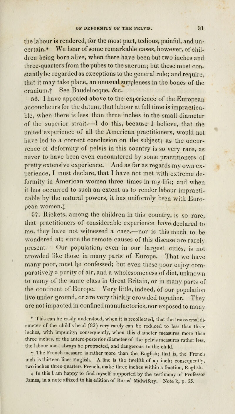 the labour is rendered, for the most part, tedious, painful, and un- certain.* We hear of some remarkable cases, however, of chil- dren being born alive, w^hen there have been but tvi^o inches and three-quarters from the pubes to the sacrum; but these must con- stantly be regardedasexceptions to the general rule; and require, that it may take place, an unusual suppleness in the bones of the cranium.f See Baudelocque, &c. 56. I have appealed above to the experience of the European accoucheurs for the datum, that labour at full time is impractica- ble, when there is less than three inches in the small diameter of the superior strait.—I do this, because I believe, that the united experience of all the American practitioners, would not have led to a correct conclusion on the subject; as the occur- rence of deformity of pelvis in this country is so very rare, as never to have been even encountered by some practitioners of pretty extensive experience. And as far as regards my own ex- perience, I must declare, that I have not met with extreme de- formity in American women three times in my life; and when it has occurred to such an extent as to render labour impracti- cable by the natural powers, it has uniformly been with Euro- pean women. J 57. Rickets, among the children in this country, is so rare, that practitioners of considerable experience have declared to me, they have not witnessed a case,—nor is this much to be wondered at; since the remote causes of this disease are rarely present. Our population, even in our largest cities, is not crowded like those in many parts of Europe. That we have many poor, must Ije confessed; but even these poor enjoy com- paratively a purity of air, and a wholesomeness of diet, unknown to many of the same class in Great Britain, or in many parts of the continent of Europe. Very little, indeed, of our population live under ground, or are very thickly crowded together. They are not impacted in confined manufactories, nor exposed to manv * Tliis can be easily iindeistooJ, when it is recollected, that the transversal di- ameter of the child's head (82) very rarely can be reduced to less than three inches, with impunity; consequently, when this diameter measures more than three inches, or the antero-posterior diameter of the pelvis measures rather less, the labour must always be protracted, and dangerous to the child. f The French measure is rather more than the English; that is, the French inch is thirteen lines English. Aline is the twelfth of an inch; consequently, two inches three-quarters French, make three inches within a fraction, English. t In this I am happy to find myself supported by the testimony of Professor James, in a note affixed to his edition of Burns' Midwifery. Note k, p. 35.