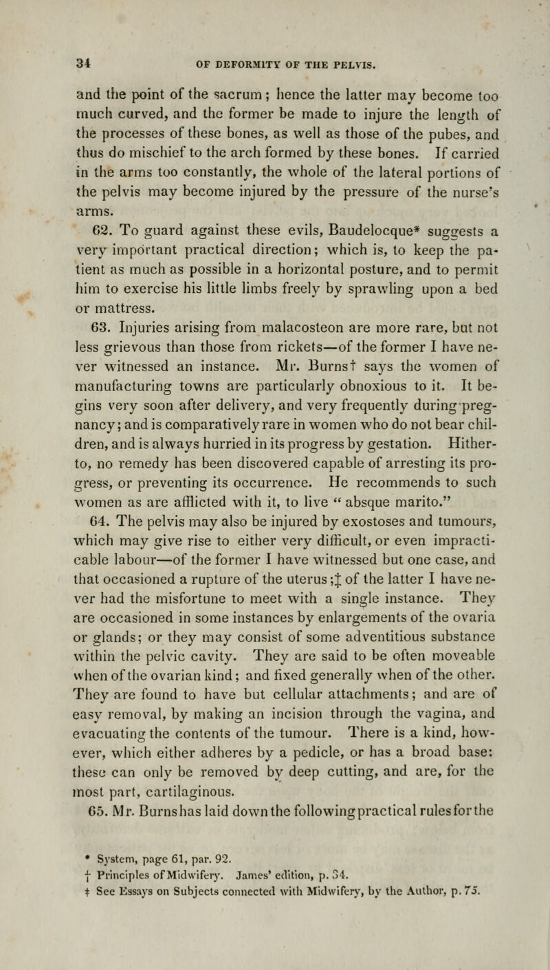 and the point of the sacrum; hence the latter may become too much curved, and the former be made to injure the length of the processes of these bones, as well as those of the pubes, and thus do mischief to the arch formed by these bones. If carried in the arms too constantly, the whole of the lateral portions of the pelvis may become injured by the pressure of the nurse's arms. 62. To guard against these evils, Baudelocque* sugsrests a very important practical direction; which is, to keep the pa- tient as much as possible in a horizontal posture, and to permit him to exercise his little limbs freely by sprawling upon a bed or mattress. 63. Injuries arising from malacosteon are more rare, but not less grievous than those from rickets—of the former I have ne- ver witnessed an instance. Mi-. Burnst says the women of manufacturing towns are particularly obnoxious to it. It be- gins very soon after delivery, and very frequently duringpreg- nancy; and is comparatively rare in women who do not bear chil- dren, and is always hurried in its progress by gestation. Hither- to, no remedy has been discovered capable of arresting its pro- gress, or preventing its occurrence. He recommends to such women as are afflicted with it, to live  absque marito. 64. The pelvis may also be injured by exostoses and tumours, which may give rise to either very difficult, or even impracti- cable labour—of the former I have witnessed but one case, and that occasioned a rupture of the uterus ;J of the latter I have ne- ver had the misfortune to meet with a single instance. They are occasioned in some instances by enlargements of the ovaria or glands; or they may consist of some adventitious substance within the pelvic cavity. They are said to be often moveable when of the ovarian kind; and fixed generally when of the other. They are found to have but cellular attachments; and are of easy removal, by making an incision through the vagina, and evacuating the contents of the tumour. There is a kind, how- ever, which either adheres by a pedicle, or has a broad base: these can only be removed by deep cutting, and are, for the most part, cartilaginous. 65. Mr. Burnshas laid down the following practical rules for the • System, page 61, par. 92. ■f Principles of Midwifery. James' edition, p. 34. + See Essays on Subjects connected with Midwiferj', by the Author, p. 73.