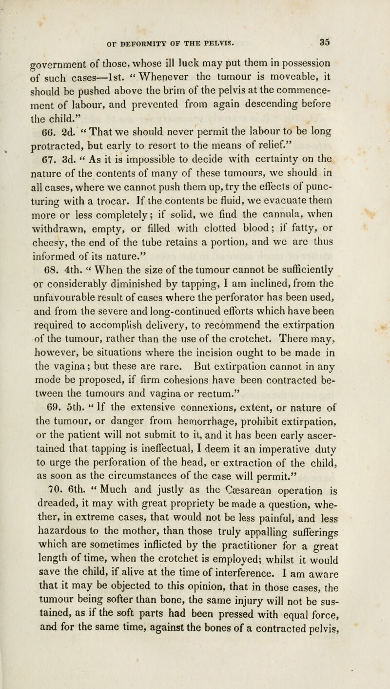 government of those, whose ill luck may put them in possession of such cases—1st. Whenever the tumour is moveable, it should be pushed above the brim of the pelvis at the commence- ment of labour, and prevented from again descending before the child. 66. 2d.  That we should never permit the labour to be long protracted, but early to resort to the means of relief. 67. 3d.  As it is impossible to decide with certainty on the nature of the contents of many of these tumours, we should in all cases, where we cannot push them up, try the effects of punc- turing with a trocar. If the contents be fluid, we evacuate them more or less completely; if solid, we find the cannula, when withdrawn, empty, or fdled with clotted blood; if fatty, or cheesy, the end of the tube retains a portion, and we are thus informed of its nature. 68. 4th.  When the size of the tumour cannot be sufficiently or considerably diminished by tapping, I am inclined, from the unfavourable result of cases where the perforator has been used, and from the severe and long-continued efforts which have been required to accomplish delivery, to recommend the extirpation of the tumour, rather than the use of the crotchet. There may, however, be situations where the incision ought to be made in the vagina; but these are rare. But extirpation cannot in any mode be proposed, if firm cohesions have been contracted be- tween the tumours and vagina or rectum. 69. 5th.  If the extensive connexions, extent, or nature of the tumour, or danger from hemorrhage, prohibit extirpation, or the patient will not submit to it, and it has been early ascer- tained that tapping is ineffectual, I deem it an imperative duty to urge the perforation of the head, or extraction of the child, as soon as the circumstances of the case will permit. 70. 6th.  Much and justly as the Cassarean operation is dreaded, it may with great propriety be made a question, whe- ther, in extreme cases, that would not be less painful, and less hazardous to the mother, than those truly appalling sufferings which are sometimes inflicted by the practitioner for a great length of time, when the crotchet is employed; whilst it would save the child, if alive at the time of interference. I am aware that it may be objected to this opinion, that in those cases, the tumour being softer than bone, the same injury will not be sus- tained, as if the soft parts had been pressed with equal force, and for the same time, against the bones of a contracted pelvis,