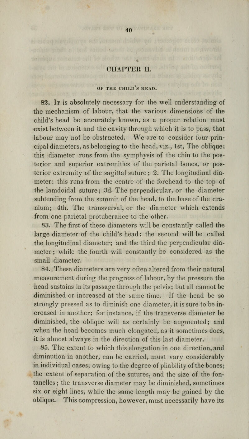 CHAPTER II. OF THE CHILD S HEAD. 82. It is absolutely necessary for the well understanding of the mechanism of labour, that the various dimensions of the child's head be accurately known, as a proper relation must exist between it and the cavity through which it is to pass, that labour may not be obstructed. We are to consider four prin- cipal diameters, as belonging to the head, viz., 1st, The oblique; this diameter runs from the symphysis of the chin to the pos- terior and superior extremities of the parietal bones, or pos- terior extremity of the sagittal suture ; 2. The longitudinal dia- meter: this runs from the centre of the forehead to the top of the lamdoidal suture; 3d. The perpendicular, or the diameter subtending from the summit of the head, to the base of the cra- nium; 4th. The transversal, or the diameter which extends from one parietal protuberance to the other. 83. The first of these diameters will be constantly called the large diameter of the child's head; the second will be called the longitudinal diameter; and the third the perpendicular dia- meter ; while the fourth will constantly be considered as the small diameter. 84. These diameters are very often altered from their natural measurement during the progress of labour, by the pressure the head sustains in its passage through the pelvis; but all cannot be diminished or increased at the same time. If the head be so strongly pressed as to diminish one diameter, it is sure to be in- creased in another; for instance, if the transverse diameter be diminished, the oblique will as certainly be augmented; and when the head becomes much elongated, as it sometimes does, it is almost always in the direction of this last diameter. 85. The extent to which this elongation in one direction, and diminution in another, can be carried, must vary considerably in individual cases; owing to the degree of pliability of the bones; the extent of separation of the sutures, and the size of the fon- tanelles; the transverse diameter may be diminished, sometimes six or eight lines, while the same length may be gained by the oblique. This compression, however, must necessarily have its