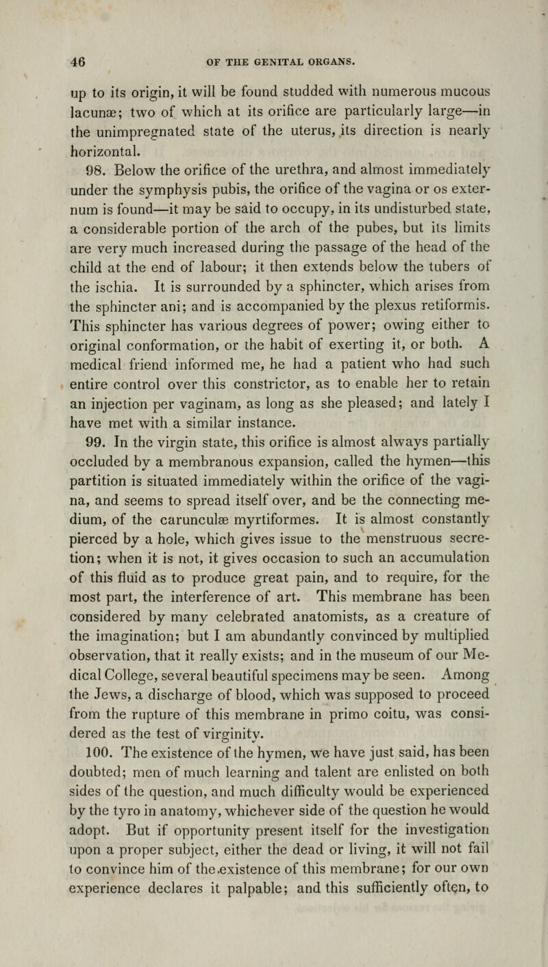 up to its origin, it will be found studded with numerous mucous lacunae; two of which at its orifice are particularly large—in the unimpregnated state of the uterus, its direction is nearly horizontal. 98. Below the orifice of the urethra, and almost immediately under the symphysis pubis, the orifice of the vagina or os exter- num is found—it may be said to occupy, in its undisturbed state, a considerable portion of the arch of the pubes, but its limits are very much increased during the passage of the head of the child at the end of labour; it then extends below the tubers of the ischia. It is surrounded by a sphincter, which arises from the sphincter ani; and is accompanied by the plexus retiformis. This sphincter has various degrees of power; owing either to original conformation, or ihe habit of exerting it, or both. A medical friend informed me, he had a patient who had such entire control over this constrictor, as to enable her to retain an injection per vaginam, as long as she pleased; and lately I have met with a similar instance. 99. In the virgin state, this orifice is almost always partially occluded by a membranous expansion, called the hymen—this partition is situated immediately within the orifice of the vagi- na, and seems to spread itself over, and be the connecting me- dium, of the carunculee myrtiformes. It is almost constantly pierced by a hole, which gives issue to the menstruous secre- tion; when it is not, it gives occasion to such an accumulation of this fluid as to produce great pain, and to require, for the most part, the interference of art. This membrane has been considered by many celebrated anatomists, as a creature of the imagination; but I am abundantly convinced by multiplied observation, that it really exists; and in the museum of our Me- dical College, several beautiful specimens may be seen. Among the Jews, a discharge of blood, which was supposed to proceed from the rupture of this membrane in primo coitu, was consi- dered as the test of virginity. 100. The existence of the hymen, we have just said, has been doubted; men of much learning and talent are enlisted on both sides of the question, and much difficulty would be experienced by the tyro in anatomy, whichever side of the question he would adopt. But if opportunity present itself for the investigation upon a proper subject, either the dead or living, it will not fail to convince him of the.existence of this membrane; for our own experience declares it palpable; and this sufficiently oftqn, to