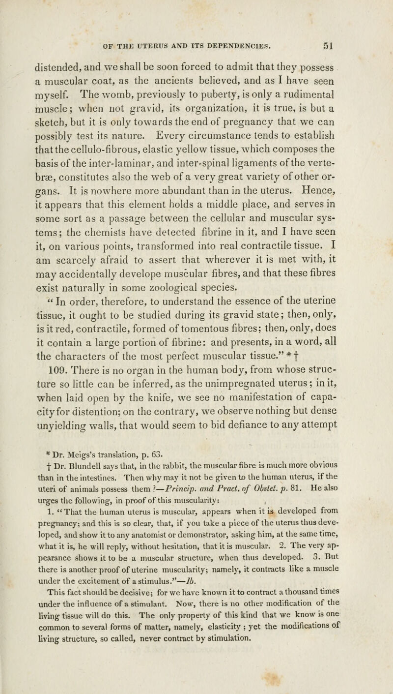 distended, and we shall be soon forced to admit that they possess a muscular coat, as the ancients believed, and as I have seen myself. The womb, previously to puberty, is only a rudimental muscle; when not gravid, its organization, it is true, is but a sketch, but it is only towards the end of pregnancy that we can possibly test its nature. Every circumstance tends to establish that the cellulo-fibrous, elastic yellow tissue, which composes the basis of the inter-laminar, and inter-spinal ligaments of the verte- brae, constitutes also the web of a very great variety of other or- gans. It is nowhere more abundant than in the uterus. Hence, it appears that this element holds a middle place, and serves in some sort as a passage between the cellular and muscular sys- tems ; the chemists have detected fibrine in it, and I have seen it, on various points, transformed into real contractile tissue. I am scarcely afraid to assert that wherever it is met with, it may accidentally develope muscular fibres, and that these fibres exist naturally in some zoological species.  In order, therefore, to understand the essence of the uterine tissue, it ought to be studied during its gravid state; then,only, is it red, contractile, formed of tomentous fibres; then, only, does it contain a large portion of fibrine: and presents, in a word, all the characters of the most perfect muscular tissue. * f 109. There is no organ in the human body, from whose struc- ture so little can be inferred, as the unimpregnated uterus; in it, when laid open by the knife, we see no manifestation of capa- city for distention; on the contrary, we observe nothing but dense unyielding walls, that would seem to bid defiance to any attempt * Dr. Meigs's translation, p. 63. f Dr. Blundell says that, in the rabbit, the muscular fibre is much more obvious than in the intestines. Then why may it not l)e given to the human uterus, if the uteri of animals possess them ?—Princip. and Pract. of Obstet. p. 81. He also urges tlie following, in proof of this muscularity: , 1. That the human uterus is muscular, appears when it is developed from pregnancy; and this is so clear, that, if you take a piece of the uterus thus deve- loped, and show it to any anatomist or demonstrator, asking him, at the same time, what it is, he will reply, without hesitation, that it is muscular. 2. The very ap- pearance shows it to be a muscular structure, when thus developed. 3. But there is another proof of uterine muscularity; namely, it contracts like a muscle under the excitement of a stimulus.—lb. This fact should be decisive; for we have known it to contract a thousand times under the influence of a stimulant. Now, there is no other modification of the living tissue will do this. The only property of this kind that we know is one common to several forms of matter, namely, elasticity ; yet the modifications of living structure, so called, never contract by stimulation.