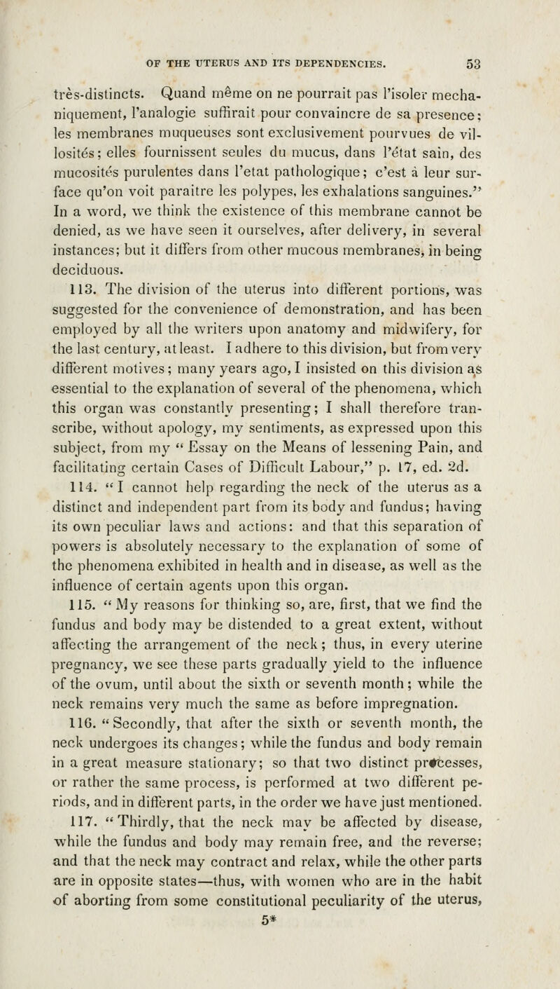 tres-distincts. Quand meme on ne pourrait pas I'isoler mecha- niquement, I'analogie suffirait pour convaincre de sa presence; les membranes muqueuses sont exckisivement pourvues de vil- losites; elles fournissent seules du mucus, dans I'etat sain, des mucosites purulentes dans I'etat palhologique; c'est a leur sur- face qu'on voit paraitre les polypes, les exhalations sanguines. In a word, we think the existence of this membrane cannot be denied, as we have seen it ourselves, after delivery, in several instances; but it differs from other mucous membranes, in being deciduous. 113. The division of the uterus into different poriions, was suggested for the convenience of demonstration, and has been employed by all the writers upon anatomy and midwifery, for the last century, at least. I adhere to this division, but from very different motives; many years ago, I insisted on this division as essential to the explanation of several of the phenomena, which this organ was constantly presenting; I shall therefore tran- scribe, without apology, my sentiments, as expressed upon this subject, from my  Essay on the Means of lessening Pain, and facihtating certain Cases of Difficult Labour, p. 17, ed. 2d. 114. I cannot help regarding the neck of the uterus as a distinct and independent part from its body and fundus; having its own peculiar laws and actions: and that this separation of powers is absolutely necessary to the explanation of some of the phenomena exhibited in health and in disease, as well as the influence of certain agents upon this organ. 115.  My reasons for thinking so, are, first, that we find the fundus and body may be distended to a great extent, without affecting the arrangement of the neck; thus, in every uterine pregnancy, we see these parts gradually yield to the influence of the ovum, until about the sixth or seventh month; while the neck remains very much the same as before impregnation. IIG. Secondly, that after the sixth or seventh month, the neck undergoes its changes; while the fundus and body remain in a great measure stationary; so that two distinct pr#tesses, or rather the same process, is performed at two different pe- riods, and in different parts, in the order we have just mentioned. 117.  Thirdly, that the neck may be affected by disease, while the fundus and body may remain free, and the reverse; and that the neck may contract and relax, while the other parts are in opposite states—thus, with women who are in the habit of aborting from some constitutional peculiarity of the uterus, 5*