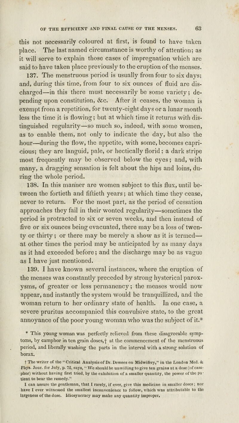 this not necessarily coloured at first, is found to have taken place. The last named circumstance is worthy of attention; as it will serve to explain those cases of impregnation which arc said to have taken place previously to the eruption of the menses. 137. The menstruous period is usually from four to six days; and, during this time, from four to six ounces of fluid are dis- charged—in this there must necessarily be some variety; de- pending upon constitution, &c. After it ceases, the woman is exempt from a repetition, for twenty-eight days or a lunar month less the time it is flowing; but at which time it returns with dis- tinguished regularity—so much so, indeed, with some women, as to enable them, not only to indicate the day, but also the hour—during the flow, the appetite, with some, becomes capri- cious; they are languid, pale, or hectically florid ; a dark stripe most frequently may be observed below the eyes; and, with many, a dragging sensation is felt about the hips and loins, du- ring the whole period. 138. In this manner are women subject to this flux, until be- tween the fortieth and fiftieth years; at which time they cease, never to return. For the most part, as the period of cessation approaches they fail in their wonted regularity—sometimes the period is protracted to six or seven weeks, and then instead of five or six ounces being evacuated, there may be a loss of twen- ty or thirty; or there may be merely a show as it is termed— at other times the period may be anticipated by as many days as it had exceeded before; and the discharge may be as vague as I have just mentioned. 139. I have known several instances, where the eruption of the menses was constantly preceded by strong hysterical parox- ysms, of greater or less permanency; the menses would now appear, and instantly the system would be tranquillized, and the woman return to her ordinary state of health. In one case, a severe pruritus accompanied this convulsive state, to the great annoyance of the poor young woman who was the subject of it.* * This young woman was perfectly relieved from these disagreeable symp- toms, by camphor in ten grain doses,f at the commencement of the menstruous period, and liberally washing the parts in the interval with a strong solution of borax. t The writer of the Critical Analysisof Dr. Devvees on Midwifery, in the London Med. & Phys. Jour, for July, p. 72, says, We should be unwilling to give ten grains at a dose (of cam- plior) without having first tried, by the exhibition of a smaller quantity, the power of the pa- tient to bear the remedy. I can assure tlie gentleman, that I rarely, if ever, give this medicine in smaller doses ; nor have I ever witnessed the smallest inconvenience to follow, which was attributable to the largeness of the dose. Idiosyncracy may make any quantity improper.