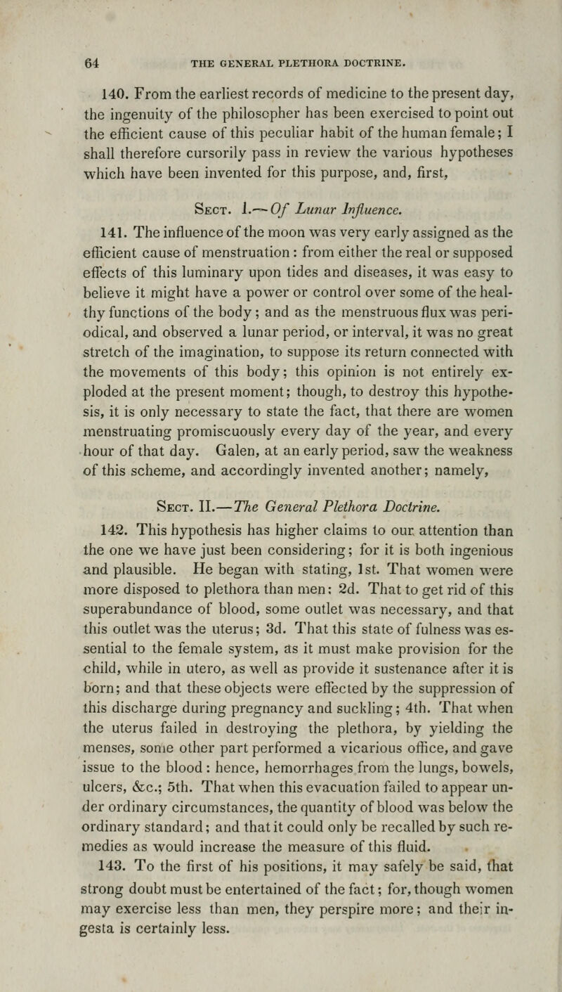 140. From the earliest records of medicine to the present day, the ingenuity of the philosopher has been exercised to point out the efficient cause of this peculiar habit of the human female; I shall therefore cursorily pass in review the various hypotheses which have been invented for this purpose, and, first, Sect. i.^-^Of Limar Injluence. 141. The influence of the moon was very early assigned as the efficient cause of menstruation: from either the real or supposed effects of this luminary upon tides and diseases, it was easy to believe it might have a power or control over some of the heal- thy functions of the body ; and as the menstruous flux was peri- odical, and observed a lunar period, or interval, it was no great stretch of the imagination, to suppose its return connected with the movements of this body; this opinion is not entirely ex- ploded at the present moment; though, to destroy this hypothe- sis, it is only necessary to state the fact, that there are women menstruating promiscuously every day of the year, and every hour of that day. Galen, at an early period, saw the weakness of this scheme, and accordingly invented another; namely, Sect. II.—The General Plethora Doctrine, 142. This hypothesis has higher claims to our attention than the one we have just been considering; for it is both ingenious and plausible. He began with stating, 1st. That women were more disposed to plethora than men: 2d. That to get rid of this superabundance of blood, some outlet was necessary, and that this outlet was the uterus; 3d. That this state of fulness was es- sential to the female system, as it must make provision for the child, while in utero, as well as provide it sustenance after it is born; and that these objects were effected by the suppression of this discharge during pregnancy and suckling; 4th. That when the uterus failed in destroying the plethora, by yielding the menses, some other part performed a vicarious office, and gave issue to the blood : hence, hemorrhages from the lungs, bowels, ulcers, &c.; 5th. That when this evacuation failed to appear un- der ordinary circumstances, the quantity of blood was below the ordinary standard; and that it could only be recalled by such re- medies as would increase the measure of this fluid. 143. To the first of his positions, it may safely be said, tliat strong doubt must be entertained of the fact; for, though women may exercise less than men, they perspire more; and their in- gesta is certainly less.