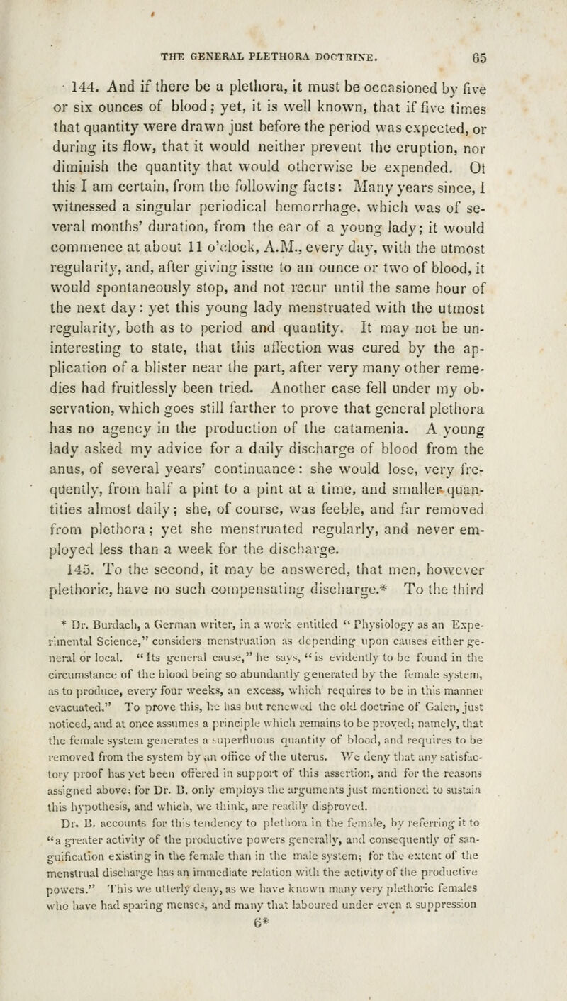 144. And if there be a plethora, it must be occasioned by five or six ounces of blood; yet, it is well known, that if five times that quantity were drawn just before the period was expected, or during its flow, that it would neither prevent the eruption, nor diminish the quantity that would otherwise be expended, Ol this I am certain, from the following facts: Many years since, I witnessed a singular periodical hemorrhage, which was of se- vei-al months' duration, from the ear of a young lady; it would commence at about 11 o'clock, A.M., every day, with the utmost regularity, and, after giving issue to an ounce or two of blood, it would spontaneously stop, and not recur until the same hour of the next day: yet this young lady menstruated with the utmost regularity, both as to period and quantity. It may not be un- interesting to state, that this affection was cured by the ap- plication of a blister near the part, after very many other reme- dies had fruitlessly been tried. Another case fell under my ob- servation, which goes still farther to prove that general plethora has no agency in the production of the catamenia. A young lady asked my advice for a daily discharge of blood from the anus, of several years' continuance: she would lose, very fre- quently, from half a pint to a pint at a time, and smaller* quan- tities almost daily; she, of course, was feeble, and far removed from plethora; yet she menstruated regularly, and never em- ployed less than a week for the discharge. 145. To the second, it may be answered, that men, however plethoric, have no such compensating discharge.* To the third * Dr. Burdacb, a German writer, in a work enlitlecl  Physiology as an Expe- rimental Science, considers menstruation as depending' vipon causes either ge- neral or local. Its general cause, he says, *'is evidently to be found in the Circumstance of the blood being so abundantly generated by the female system, as to produce, every four weeks, an excess, which requires to be in this manner evacuated. To prove this, l.v; has but renewed the old doctrine of Galen, just noticed, and at once assumes a principle which remains to be proved; namely, that the female system generates a tu])erfluous quantity of blood, and requires to be removed from the system by an office of the uterus. V/e deny that any satisfac- tory pi'oof has yet been offered in support of this assertion, and for the reasons assigned above; for Dr. D. only employs the arguments jubt mentioned to sustain this hypothesis, and which, we think, are readily disproved. Dr. B. accounts for this tendency to plethora in the female, by referring it to a greater activity of the productive powers generally, and consequently of san- guification existing in the female than in the male system; for the extent of the menstrual discharge has an immediate relation with the activity of the productive powers. This we utterly deny, as we have known many very pletJioric females who have had sparing menses, atid many that laboured under even, a suppression 6*