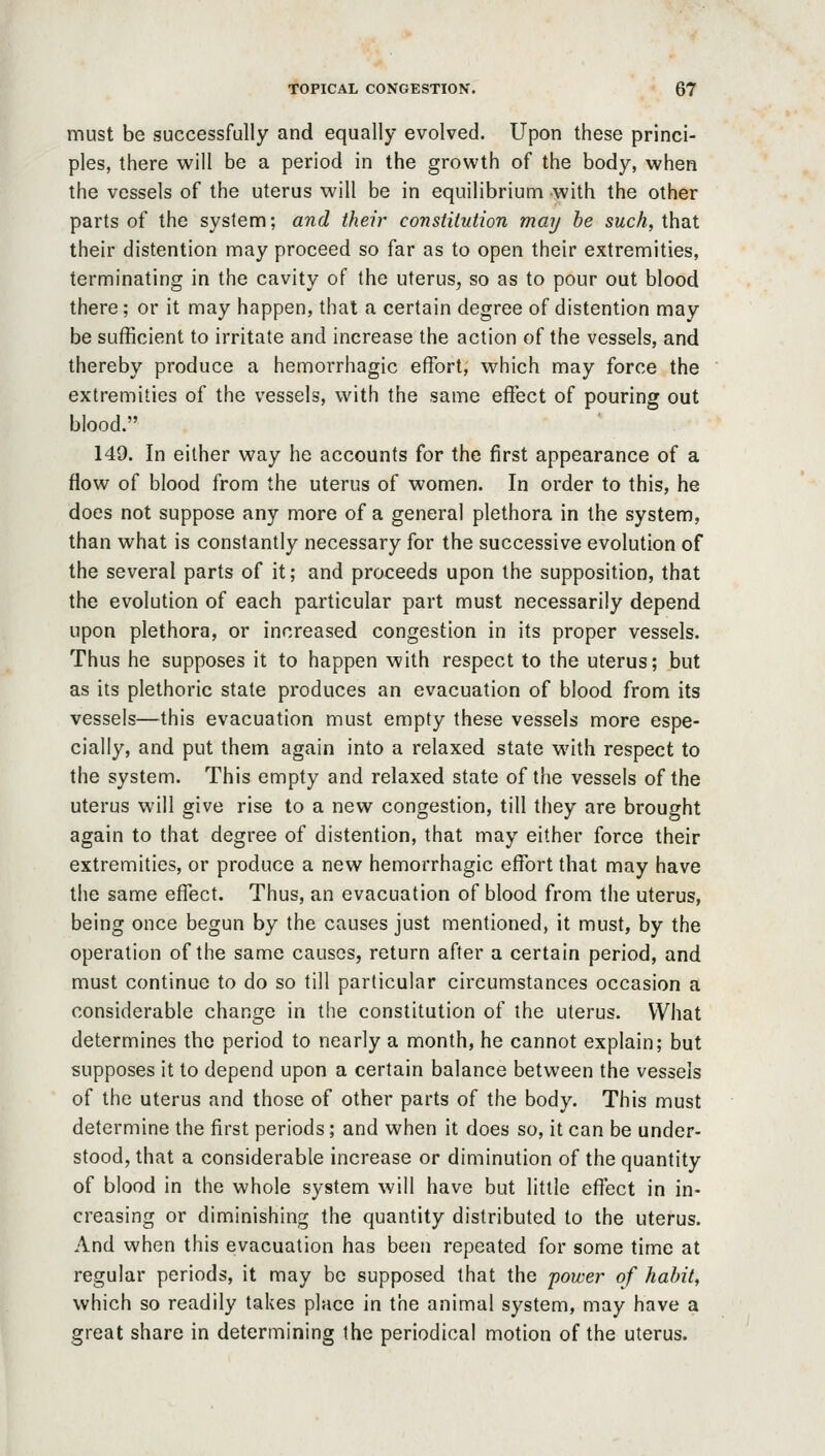 must be successfully and equally evolved. Upon these princi- ples, there will be a period in the growth of the body, when the vessels of the uterus will be in equilibrium -with the other parts of the system; and their constitution may be such, that their distention may proceed so far as to open their extremities, terminating in the cavity of the uterus, so as to pour out blood there; or it may happen, that a certain degree of distention may be sufficient to irritate and increase the action of the vessels, and thereby produce a hemorrhagic effort, which may force the extremities of the vessels, with the same effect of pouring out blood. 149. In either way he accounts for the first appearance of a flow of blood from the uterus of women. In order to this, he does not suppose any more of a general plethora in the system, than what is constantly necessary for the successive evolution of the several parts of it; and proceeds upon the supposition, that the evolution of each particular part must necessarily depend upon plethora, or increased congestion in its proper vessels. Thus he supposes it to happen with respect to the uterus; but as its plethoric state produces an evacuation of blood from its vessels—this evacuation must empty these vessels more espe- cially, and put them again into a relaxed state with respect to the system. This empty and relaxed state of the vessels of the uterus will give rise to a new congestion, till they are brought again to that degree of distention, that may either force their extremities, or produce a new hemorrhagic effort that may have the same effect. Thus, an evacuation of blood from the uterus, being once begun by the causes just mentioned, it must, by the operation of the same causes, return after a certain period, and must continue to do so till particular circumstances occasion a considerable change in the constitution of the uterus. What determines the period to nearly a month, he cannot explain; but supposes it to depend upon a certain balance between the vessels of the uterus and those of other parts of the body. This must determine the first periods; and when it does so, it can be under- stood, that a considerable increase or diminution of the quantity of blood in the whole system will have but little eflect in in- creasing or diminishing the quantity distributed to the uterus. And when this evacuation has been repeated for some time at regular periods, it may be supposed that the power of habit, which so readily takes place in the animal system, may have a great share in determining the periodical motion of the uterus.