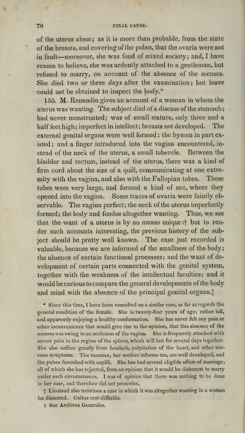 of the uterus alone; as it is more than probable, from the state of the breasts, and covering of the pubes, that the ovaria were not in fault—moreover, she was fond of mixed society; and, I have reason to believe, she was ardently attached to a gentleman, but refused to marry, on account of the absence of the menses. She died two or three days after the examination; but leave could not be obtained to inspect the body.* 155. M. Renaudin gives an account of a woman in whom the uterus was wanting. The subject died of a disease of the stomach; had never menstruated; was of small stature, only three and a half feet high; imperfect in intellect; breasts not developed. The external genital organs were well formed; the hymen in part ex- isted ; and a finger introduced into the vagina encountered, in- stead of the neck of the uterus, a small tubercle. Between the bladder and rectum, instead of the uterus, there was a kind of firm cord about the size of a quill, communicating at one extre- mity with the vagina, and also with the Fallopian tubes. These tubes were very large, and formed a kind of sac, where they opened into the vagina. Some traces of ovaria were faintly ob- servable. The vagina perfect; the neck of the uterus imperfectly formed; the body and fundus altogether wanting. Thus, we see that the want of a uterus is by no means unique if but to ren- der such accounts interesting, the previous history of the sub- ject should be pretty well known. The case just recorded is valuable, because we are informed of the smallness of the body; the absence of certain functional processes; and the want of de- velopment of certain parts connected with the genital system, together with the weakness of the intellectual faculties; and it would be curious to compare the general developments of the body and mind with the absence of the principal genital organs.J • Since this lime, I have been consulted on a similar case, as far as regards the general condition of the female. She is twenty-four years of age; rather tall, and apparently enjoying a healthy conformation. She has never felt any pain or other inconvenience that would give rise to the opinion, that this absence of the menses was owing to an occlusion of the vagina. She is frequently attacked witii severe pain in the region of the spleen, which will last for several days together. She also suffers greatly from headach, palpitation of the heart, and other ner- vous symptoms. The mammse, her mother informs me, are well developed, and the pubes furnished with capilh. She has had several eligible offers of marriage; all of which she has rejected, from an opinion that it would be dishonest to many under such circumstances. I was of opinion that there was nothing to be done in her case, and therefore did not prescribe. j- Lieutaud also mentions a case in vvliich it was altogether wanting in a woman lie dissected. Coitus erat difficilis. ^ See Archives Generales.