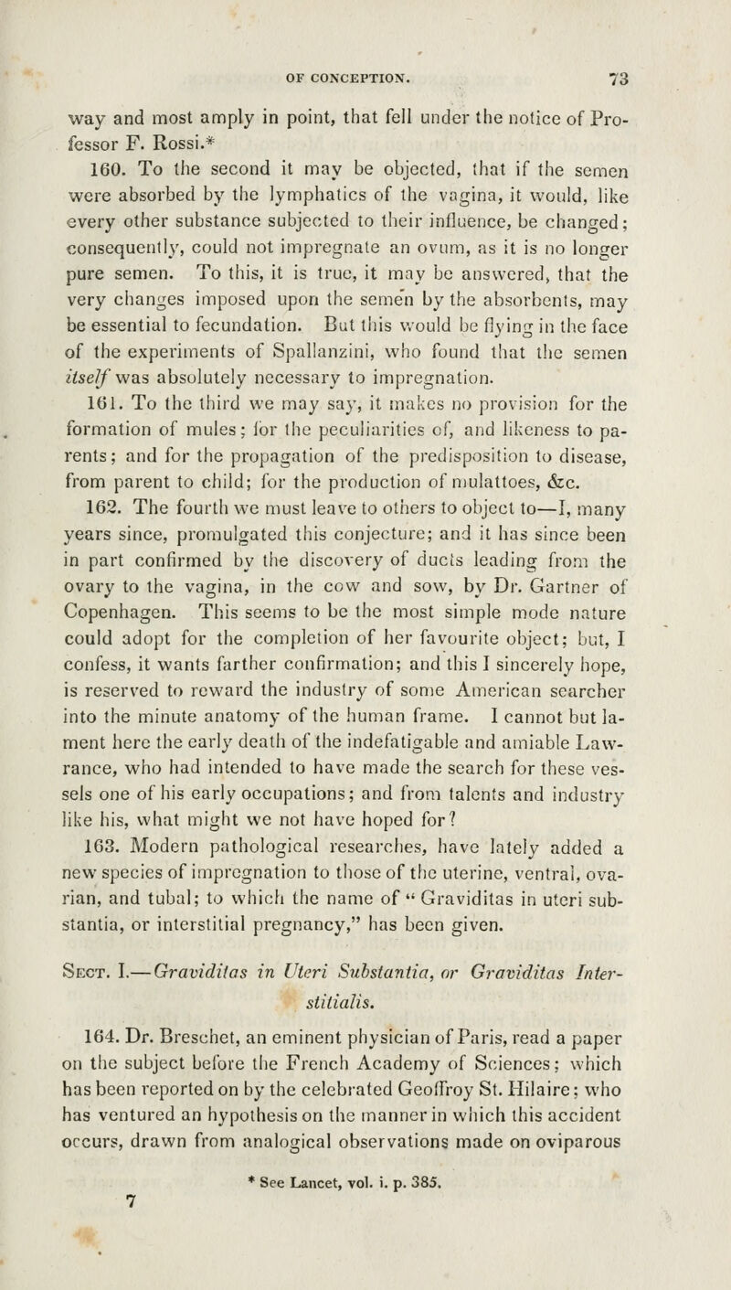 way and most amply in point, that fell under the notice of Pro- fessor F. Rossi.* 160. To the second it may be objected, that if the semen were absorbed by the lymphatics of the vagina, it would, like every other substance subjected to their influence, be changed; consequently, could not impregnate an ovum, as it is no longer pure semen. To this, it is true, it may be answered^ that the very changes imposed upon the seme'n by the absorbents, may be essential to fecundation. But this would be flying in the face of the experiments of Spallanzini, who found that the semen itseJf was absolutely necessary to impregnation. 161. To the third we may say, it makes no provision for the formation of mules; lor the peculiarities of, and likeness to pa- rents; and for the propagation of the predisposition to disease, from parent to child; for the production of mulattoes, &c. 162. The fourth we must leave to others to object to—I, many years since, promulgated this conjecture; and it has since been in part confirmed by tlie discovery of ducis leading from the ovary to the vagina, in the cow and sow, by Dr. Gartner of Copenhagen. This seems to be the most simple mode nature could adopt for the completion of her favourite object; but, I confess, it wants farther confirmation; and this I sincerely hope, is reserved to reward the industry of some American searcher into the minute anatomy of the human frame. I cannot but la- ment here the early death of the indefatigable and amiable Law- rance, who had intended to have made the search for these ves- sels one of his early occupations; and from talents and industry like his, what might we not have hoped for? 163. Modern pathological researches, have lately added a new species of impregnation to those of the uterine, ventral, ova- rian, and tubal; to which the name of Graviditas in uteri sub- stantia, or interstitial pregnancy, has been given. Sect. I.— Graviditas in Uteri Substantia, or Graviditas Inter- stitialis. 164. Dr. Breschet, an eminent physician of Paris, read a paper on the subject before the French Academy of Sciences; which has been reported on by the celebrated Geoffroy St. Hilaire; who has ventured an hypothesis on the manner in which this accident occurs, drawn from analogical observations made on oviparous * See Lancet, vol. i. p. 385.