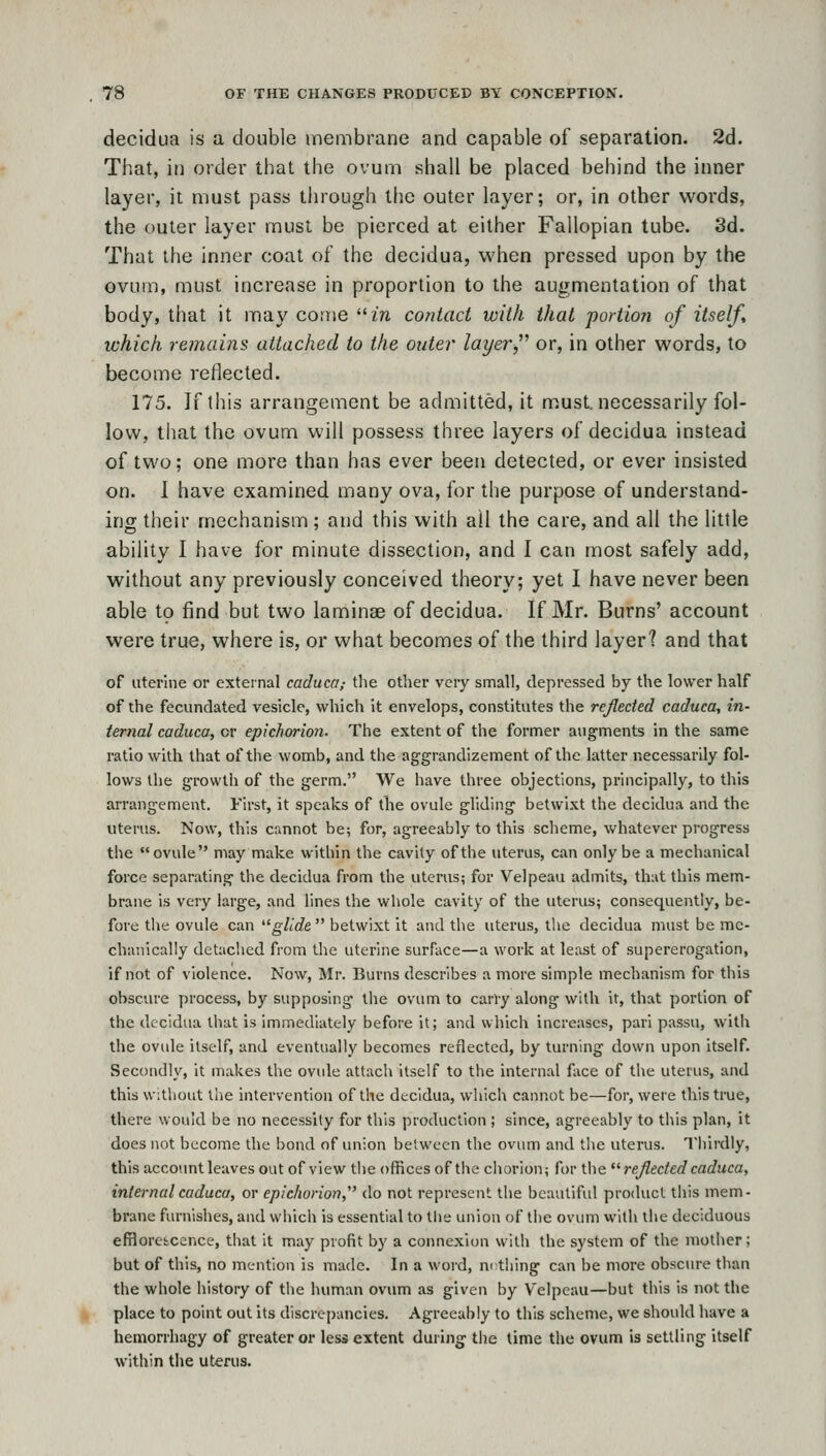 decidua is a double membrane and capable of separation. 2d. That, in order that the ovum shall be placed behind the inner layer, it must pass through the outer layer; or, in other words, the outer layer must be pierced at either Fallopian tube. 3d. That the inner coal of the decidua, when pressed upon by the ovum, must increase in proportion to the augmentation of that body, that it may come m contact with that portion of itself, which remains attached to the outei' layer or, in other words, to become reflected. 175. If this arrangement be admitted, it must, necessarily fol- low, that the ovum will possess three layers of decidua instead of two; one more than has ever been detected, or ever insisted on. 1 have examined many ova, for the purpose of understand- ing their mechanism; and this with ail the care, and all the little ability I have for minute dissection, and I can most safely add, without any previously conceived theory; yet I have never been able to find but two laminae of decidua. If Mr. Burns' account were true, where is, or what becomes of the third layer? and that of uterine or external caduca; the other very small, depressed by the lower half of the fecundated vesicle, which it envelops, constitutes the reflected caduca, in- ternal caduca, or epichorion. The extent of the former augments in the same ratio with that of the womb, and the aggrandizement of the latter necessarily fol- lows the growth of the germ. We have three objections, principally, to this arrangement. First, it speaks of the ovule gliding betwixt the decidua and the uterus. Now, this cannot be; for, agreeably to this scheme, whatever progress the ovule may make within the cavity of the uterus, can only be a mechanical force separating the decidua from the uterus; for Velpeau admits, that this mem- brane is very large, and lines the whole cavity of the uterus; consequently, be- fore the ovule can ^^glide  betwixt it and the uterus, the decidua must be me- chanically detaclied from tlie uterine surface—a work at least of supererogation, if not of violence. Now, Mr. Burns describes a more simple mechanism for this cbsciu-e process, by supposing tlie ovum to carry along with it, that portion of the decidua that is immediately before it; and which increases, pari passu, witli the ovule itself, and eventually becomes reflected, by turning down upon itself. Secondly, it makes the ovule attach itself to the internal face of the uterus, and this witliout the intervention of the decidua, which cannot be—for, were this true, there would be no necessity for this production ; since, agreeably to this plan, it does not become the bond of union between the ovum and the uterus. Thirdly, this accoimt leaves out of view tlie offices of the chorion; for the ^^ reflected caduca, internal caduca, or epichorion,' do not represent the beaviliful product this mem- brane furnishes, and which is essential to the union of tlie ovum with the deciduous effloretcence, that it may profit by a connexion with the system of the mother; but of this, no mention is made. In a woid, nothing can be more obscure than the whole history of the human ovum as given by Velpeau—but this is not the place to point out its discrepancies. Agreeably to this scheme, we should have a hemorrhagy of greater or less extent during the time the ovum is settling itself within the uterus.
