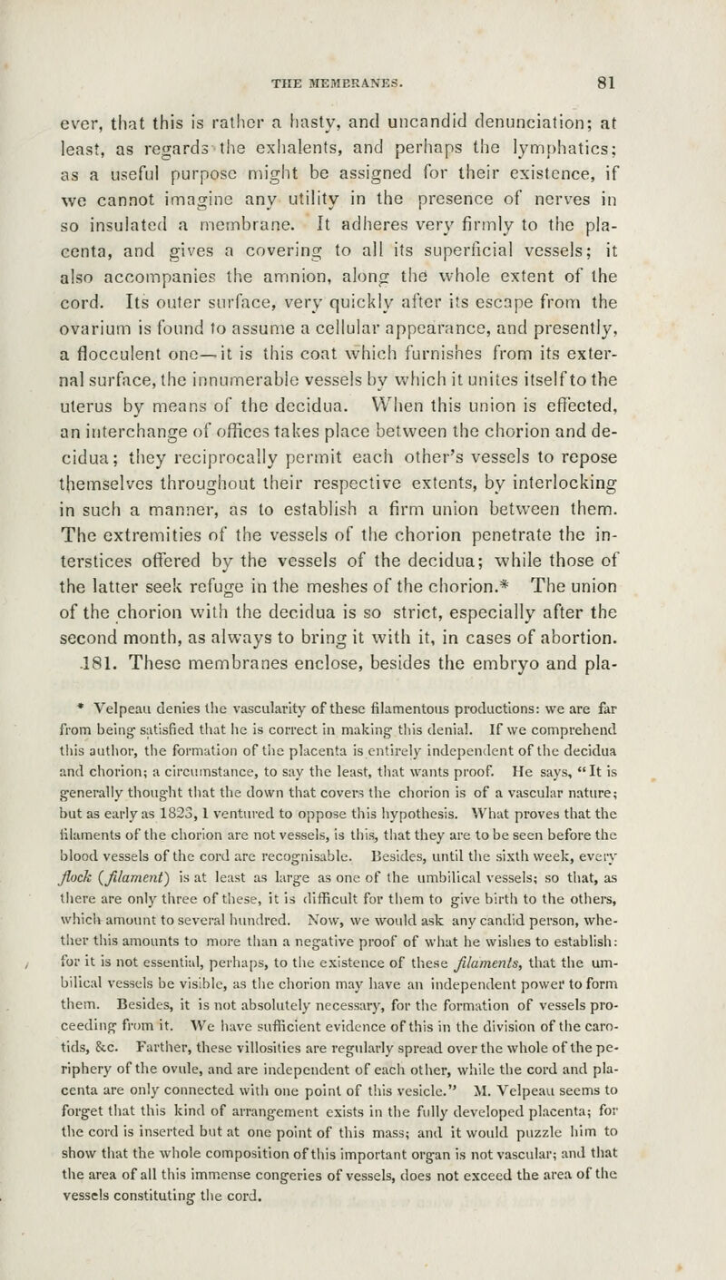 ever, that this is rather a hasty, and uncandid denunciation; at least, as regards the exhalents, and perhaps the ]ym})hatics; as a useful purpose might be assigned for their existence, if we cannot imagine any utility in the presence of nerves in so insulated a membrane. It adheres very firmly to the pla- centa, and gives a covering to all its superficial vessels; it also accompanies the amnion, along thd whole extent of the cord. Its outer surface, very quickly after its escape from the ovarium is found to assume a cellular appearance, and presently, a flocculent one—it is this coat which furnishes from its exter- nal surface, the innumerable vessels by which it unites itself to the uterus by means of the decidua. When this union is effected, an interchange of offices takes place between the chorion and de- cidua; they reciprocally permit each other's vessels to repose themselves throughout their respective extents, by interlocking in such a manner, as to establish a firm union between them. The extremities of the vessels of the chorion penetrate the in- terstices offered by the vessels of the decidua; while those of the latter seek refuge in the meshes of the chorion.* The union of the chorion with the decidua is so strict, especially after the second month, as always to bring it with it, in cases of abortion. -181. These membranes enclose, besides the embryo and pla- * Velpeau denies tlie vascularity of these filamentous productions: we are far from being' satisfied that he is correct in making this denial. If we comprehend this author, the formation of tlie placenta is entirely independent of the decidua and chorion; a circumstance, to say the least, that wants proof. He says, It is generally thought that the down that covers the chorion is of a vascular nature; but as early as 1823,1 ventured to oppose this hypothesis. What proves that the filaments of the chorion are not vessels, is this, that they are to be seen before the blood vessels of the cord are recognisable. Besides, until tlie sixth week, every Jlock {filament) is at least as large as one of the umbilical vessels; so that, as there are only three of these, it is difficult for them to give birth to the others, which amount to several hundred. Now, we would ask any candid person, whe- ther this amounts to more than a negative proof of what he wishes to establish: for it is not essential, perhaps, to tlie existence of these filaments, that the um- bilical vessels be visible, as the chorion may have an independent power to form them. Besides, it is not absolutely necessary, for the formation of vessels pro- ceeding from it. We luivo sufliicient evidence of this in the division of the caro- tids, &c. Farther, these villosities are regularly spread over the whole of the pe- riphery of the ovule, and are independent of each other, while the cord and pla- centa are only connected with one point of this vesicle. M. Velpeau seems to forget that this kind of arrangement exists in the fully developed placenta; for the cord is inserted but at one point of this mass; and it would puzzle him to show that the whole composition of this important organ is not vascular; and that the area of ail this immense congeries of vessels, does not exceed the area of the vessels constituting the cord.