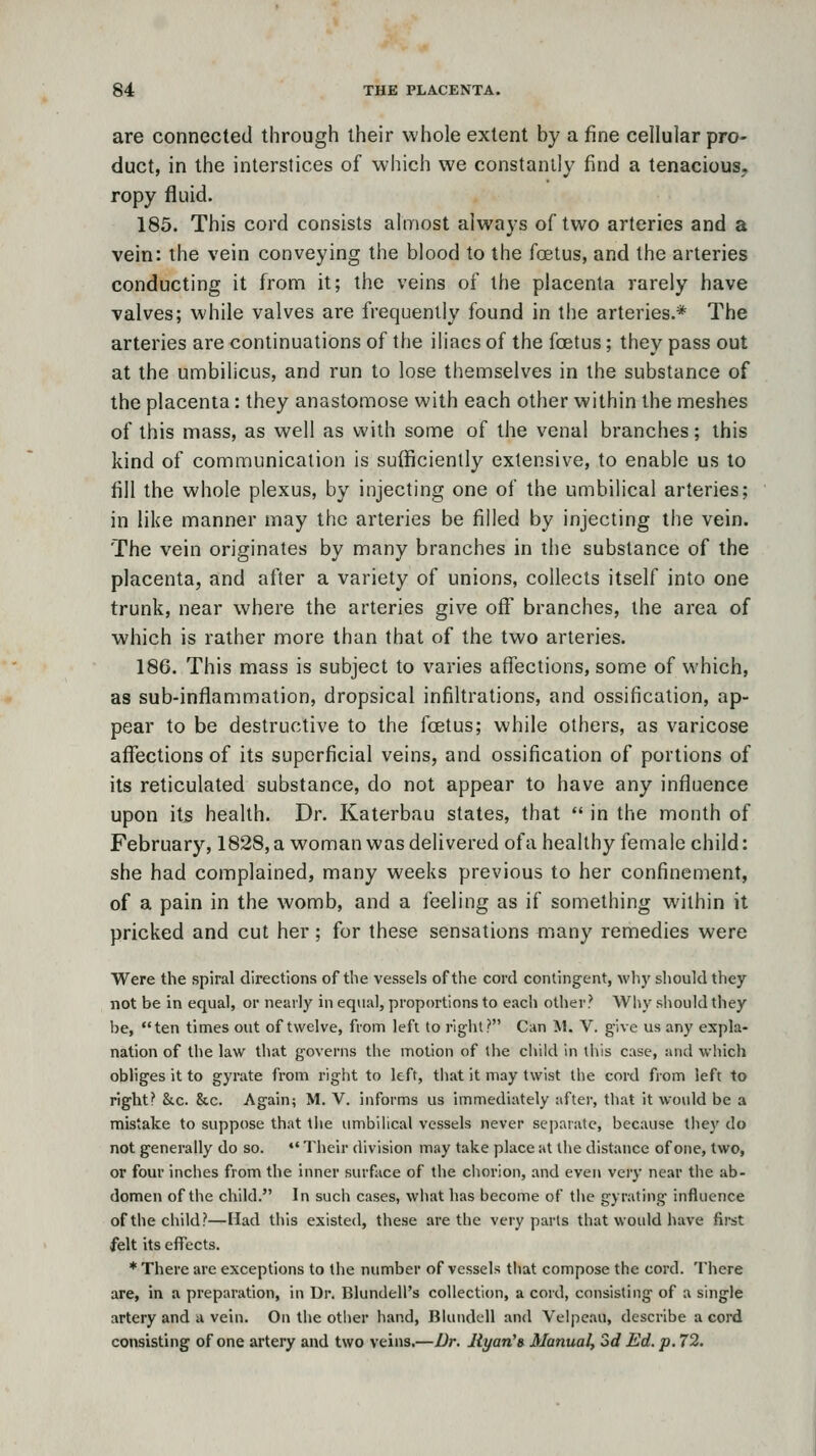 are connected through their whole extent by a fine cellular pro- duct, in the interstices of which we constantly find a tenacious, ropy fluid. 185. This cord consists almost always of two arteries and a vein: the vein conveying the blood to the foetus, and the arteries conducting it fronn it; the veins of the placenta rarely have valves; while valves are frequently found in the arteries.* The arteries are continuations of the iliacs of the foetus; they pass out at the umbilicus, and run to lose themselves in the substance of the placenta: they anastomose with each other within the meshes of this mass, as well as with some of the venal branches; this kind of communication is sufficiently extensive, to enable us to till the whole plexus, by injecting one of the umbilical arteries; in like manner may the arteries be filled by injecting the vein. The vein originates by many branches in the substance of the placenta, and after a variety of unions, collects itself into one trunk, near where the arteries give off branches, the area of which is rather more than that of the two arteries. 186. This mass is subject to varies affections, some of which, as sub-inflammation, dropsical infiltrations, and ossification, ap- pear to be destructive to the foetus; while others, as varicose affections of its superficial veins, and ossification of portions of its reticulated substance, do not appear to have any influence upon it5 health. Dr. Katerbau states, that  in the month of February, 1828, a woman was delivered of a healthy female child: she had complained, many weeks previous to her confinement, of a pain in the womb, and a feeling as if something within it pricked and cut her; for these sensations many remedies were Were tlie spiral directions of the vessels of the cord contingent, wh}' should they not be in equal, or nearly in equal, proportions to each other? Why should they be, ten times out of twelve, from left to right? Can M. V. give us any expla- nation of the law that governs tlie motion of the cliild in tiiis case, and which obliges it to gyrate from right to left, tJiat it may twist the cord from left to right? &c. &c. Again; M. V. informs us immediately after, that it would be a mistake to suppose that the umbilical vessels never sei)aratc, because tliey do not generally do so. •' Their division may take place at the distance of one, two, or four inches from the inner surface of tlie ciiorion, and even very near the ab- domen of the child. In such cases, wliat has become of the gyrating influence of the child?—Had this existed, these are the very parts that would have first felt its effects. * There are exceptions to the number of vessels that compose the cord. There are, in a preparation, in Ur. Blundell's collection, a cord, consisting of a single artery and a vein. On the other hand, Blundell and Velpeau, describe a cord consisting of one artery and two veins.—Dr. Jiyan'» Manual, Sd Ed. p. 72.