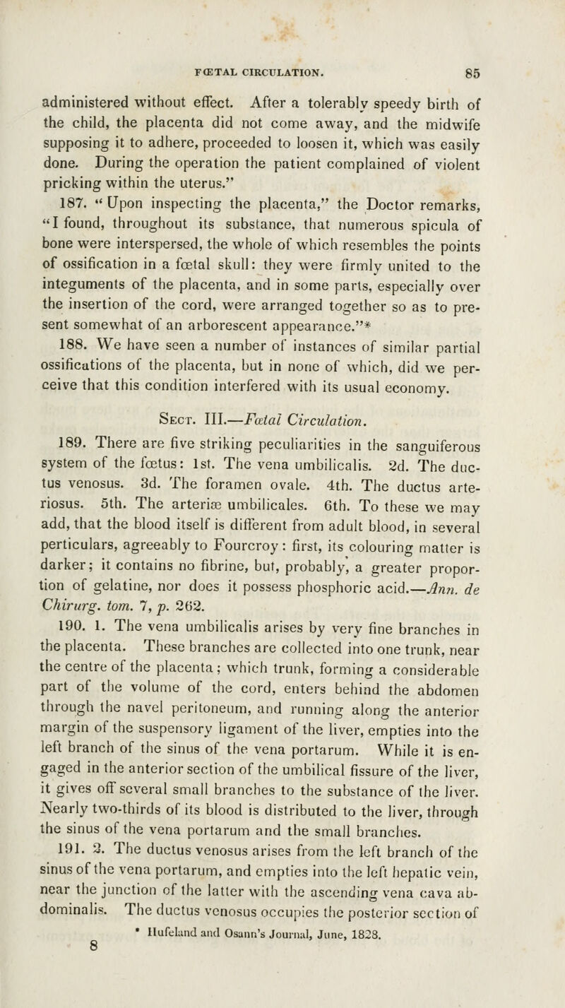 administered without effect. After a tolerably speedy birth of the child, the placenta did not come away, and the midwife supposing it to adhere, proceeded to loosen it, which was easily done. During the operation the patient complained of violent pricking within the uterus. 187.  Upon inspecting the placenta, the Doctor remarks, I found, throughout its substance, that numerous spicula of bone were interspersed, the whole of which resembles the points of ossification in a foetal skull: they were firmly united to the integuments of the placenta, and in some parts, especially over the insertion of the cord, were arranged together so as to pre- sent somewhat of an arborescent appearance.* 188. We have seen a number of instances of similar partial ossifications of the placenta, but in none of which, did we per- ceive that this condition interfered with its usual economy. Sect. III.—Fatal Circulation. 189. There are five striking peculiarities in the sanguiferous system of the fcEtus: 1st. The vena umbilicalis. 2d. The duc- tus venosus. 3d. The foramen ovale. 4th. The ductus arte- riosus. 5th. The arteriaj umbilicales. 6th. To these we may add, that the blood itself is different from adult blood, in several perticulars, agreeably to Fourcroy: first, its colouring matter is darker; it contains no fibrine, but, probably, a greater propor- tion of gelatine, nor does it possess phosphoric acid.—Ann. de Chirurg. torn. 7, p. 262. 190. 1. The vena umbilicalis arises by very fine branches in the placenta. These branches are collected into one trunk, near the centre of the placenta ; which trunk, forming a considerable part of the volume of the cord, enters behind the abdomen through the navel peritoneum, and running along the anterior margin of the suspensory ligament of the liver, empties into the left branch of the sinus of the vena portarum. While it is en- gaged in the anterior section of the umbilical fissure of the liver, it gives off several small branches to the substance of the liver. Nearly two-thirds of its blood is distributed to the liver, through the sinus of the vena portarum and the small branches. 191. 3. The ductus venosus arises from the left branch of the sinus of the vena portarum, and empties into the left hepatic vein, near the junction of the latter with the ascendinir vena cava ab- dominalis. The ductus venosus occupies the posterior section of • Ilufehmd and Osann's Jounnil, June, 1828. 8