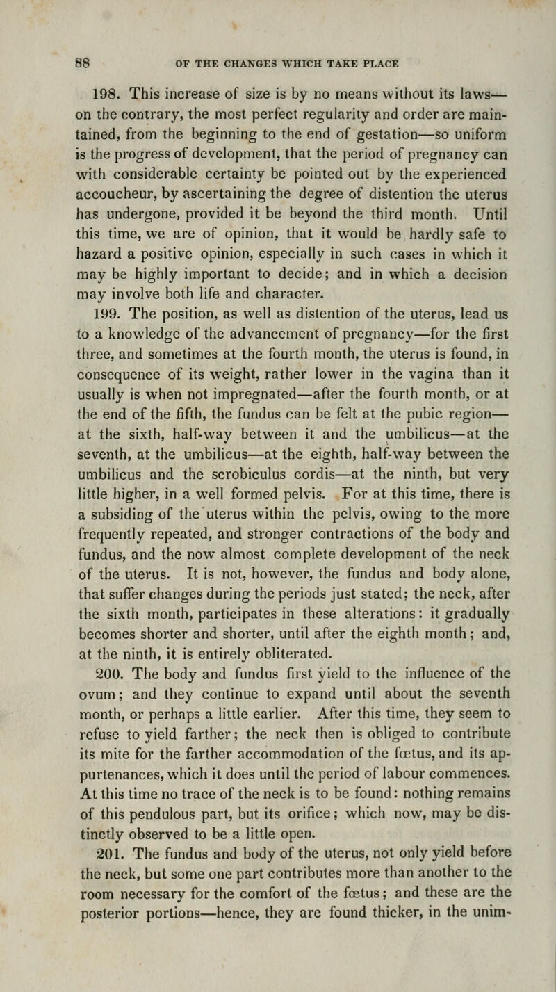198. This increase of size is by no means without its laws-^ on the contrary, the most perfect regularity and order are main- tained, from the beginning to the end of gestation—so uniform is the progress of development, that the period of pregnancy can with considerable certainty be pointed out by the experienced accoucheur, by ascertaining the degree of distention the uterus has undergone, provided it be beyond the third month. Until this time, we are of opinion, that it would be hardly safe to hazard a positive opinion, especially in such cases in which it may be highly important to decide; and in which a decision may involve both life and character. 199. The position, as well as distention of the uterus, lead us to a knowledge of the advancement of pregnancy—for the first three, and sometimes at the fourth month, the uterus is found, in consequence of its weight, rather lower in the vagina than it usually is when not impregnated—after the fourth month, or at the end of the fifth, the fundus can be felt at the pubic region— at the sixth, half-way between it and the umbilicus—at the seventh, at the umbilicus—at the eighth, half-way between the umbilicus and the scrobiculus cordis—at the ninth, but very little higher, in a well formed pelvis. For at this time, there is a subsiding of the uterus within the pelvis, owing to the more frequently repeated, and stronger contractions of the body and fundus, and the now almost complete development of the neck of the uterus. It is not, however, the fundus and body alone, that suffer changes during the periods just stated; the neck, after the sixth month, participates in these alterations: it gradually becomes shorter and shorter, until after the eighth month; and, at the ninth, it is entirely obliterated. 200. The body and fundus first yield to the influence of the ovum; and they continue to expand until about the seventh month, or perhaps a little earlier. After this time, they seem to refuse to yield farther; the neck then is obliged to contribute its mite for the farther accommodation of the foetus, and its ap- purtenances, which it does until the period of labour commences. At this time no trace of the neck is to be found: nothing remains of this pendulous part, but its orifice; which now, may be dis- tinctly observed to be a little open. 201. The fundus and body of the uterus, not only yield before the neck, but some one part contributes more than another to the room necessary for the comfort of the foetus; and these are the posterior portions—hence, they are found thicker, in the unim-