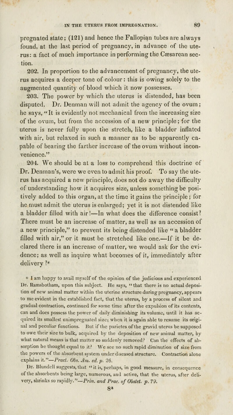 pregnat.ed state; (121) and hence the Fallopian tubes are always found, at the last period of pregnancy, in advance of the ute- rus: a fact of much importance in performing the Ceesarean sec- tion. 202. In proportion to the advancement of pregnancy, the ute- rus acquires a deeper tone of colour: this is owing solely to the augmented quantity of blood which it now possesses. 203. The power by which the uterus is distended, has been disputed. Dr. Denman will not admit the agency of the ovum ; he says, It is evidently not mechanical from the increasing size of the ovum, but from the accession of a new principle; for the uterus is never fully upon the stretch, like a bladder inflated with air, but relaxed in such a manner as to be apparently ca- pable of bearing the farther increase of the ovum without incon- venience. 204. We should be at a loss to comprehend this doctrine of Dr. Denman's, were we even to admit his proof. To say the ute- rus has acquired a new principle, does not do away the difficulty of understanding how it acquires size, unless something be posi- tively added to this organ, at the time it gains the principle; for he must admit the uterus is enlarged; yet it is not distended like a bladder filled with air!—In what does the difference consist? There must be an increase of matter, as well as an accession of a new principle, to prevent its being distended like  a bladder filled with air, or it must be stretched like one.—If it be de- clared there is an increase of matter, we would ask for the evi- dence; as well as inquire what becomes of it, immediately after delivery 1* * I am happy to avail myself of the opinion of the judicious and experienced Dr. Ramsbotham, upon this subject. He says, that there is no actual deposi- tion of new animal matter within the uterine structure during pregnancy, appears to me evident in the established fact, that the uterus, by a process of silent and gradual contraction, continued for some time after tiie expulsion of its contents, can and does possess the power of daily diminishing its volume, until it has ac- ({uired its smallest unimpregnated size; when it is again able to resume its origi- nal and peculiar functions. Kut if the parietes of the gravid uterus be supposed to owe their size to bulk, acquired by the deposition of new animal matter, by what natural means is that matter so suddenly removed? Can the effects of ab- sorption be thought equal to it? We see no such rapid diminution of size from the powers of the absorbent system under diseased structure. Contraction alone explains it.—PracL Obs. Am. ed. p. 26. Dr. Blundell suggests, that  it is, perhaps, in good measure, in consequence of the absorbents being large, numerous, and active, that tlie uterus, after deli- very, shrinks so rapidly. —Frin. and Prac. of Obslet. p. 79. 8*